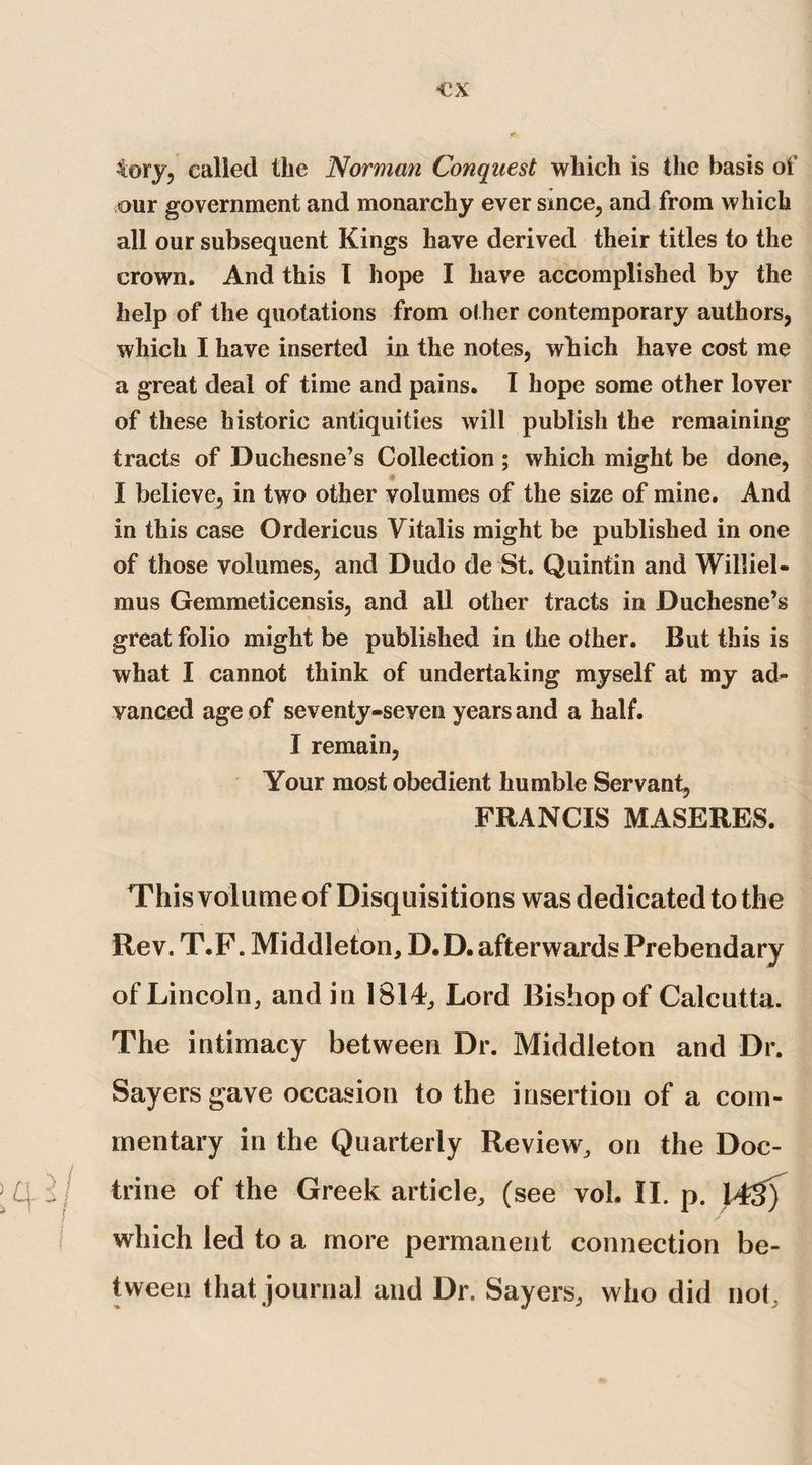 •ex tory, called the Norman Conquest which is the basis of our government and monarchy ever since, and from which all our subsequent Kings have derived their titles to the crown. And this I hope I have accomplished by the help of the quotations from other contemporary authors, which I have inserted in the notes, which have cost me a great deal of time and pains. I hope some other lover of these historic antiquities will publish the remaining tracts of Duchesne’s Collection ; which might be done, I believe, in two other volumes of the size of mine. And in this case Ordericus Vitalis might be published in one of those volumes, and Dudo de St. Quintin and Williel- mus Gemmeticensis, and all other tracts in Duchesne’s great folio might be published in the other. But this is what I cannot think of undertaking myself at my ad^ vanced age of seventy-seven years and a half. I remain, Your most obedient humble Servant, FRANCIS MASERES. This volume of Disquisitions was dedicated to the Rev. T.F. Middleton, D.D. afterwards Prebendary of Lincoln, and in 1814, Lord Bishop of Calcutta. The intimacy between Dr. Middleton and Dr. Sayers gave occasion to the insertion of a com¬ mentary in the Quarterly Review, on the Doc- \(a-if trine of the Greek article, (see vol. II. p. 14$) which led to a more permanent connection be¬ tween that journal and Dr. Sayers, who did not