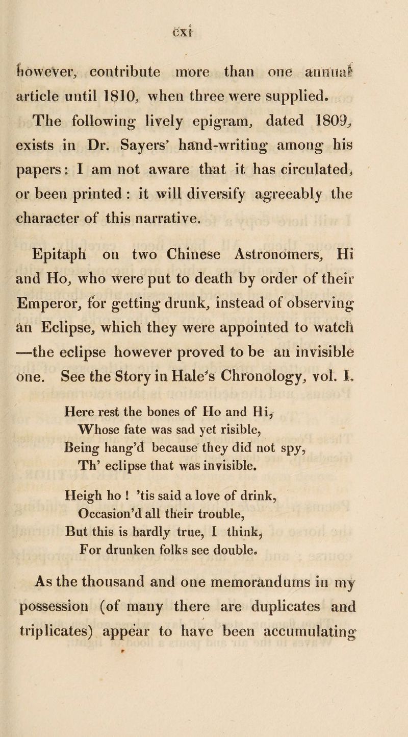 however, contribute more than one annmi article until 1810, when three were supplied. The following lively epigram, dated 1809, exists in Dr. Sayers’ hand-writing among his papers: I am not aware that it has circulated, or been printed : it will diversify agreeably the character of this narrative. Epitaph on two Chinese Astronomers, Hi and Ho, who were put to death by order of their Emperor, for getting drunk, instead of observing an Eclipse, which they were appointed to watch —the eclipse however proved to be an invisible one. See the Story in Hale's Chronology, vol. L Here rest the bones of Ho and Hi, Whose fate was sad yet risible, Being hang’d because they did not spy, Th’ eclipse that was invisible. Heigh ho ! ’tis said a love of drink, Occasion’d all their trouble, But this is hardly true, I think. For drunken folks see double. As the thousand and one memorandums in my possession (of many there are duplicates and triplicates) appear to have been accumulating