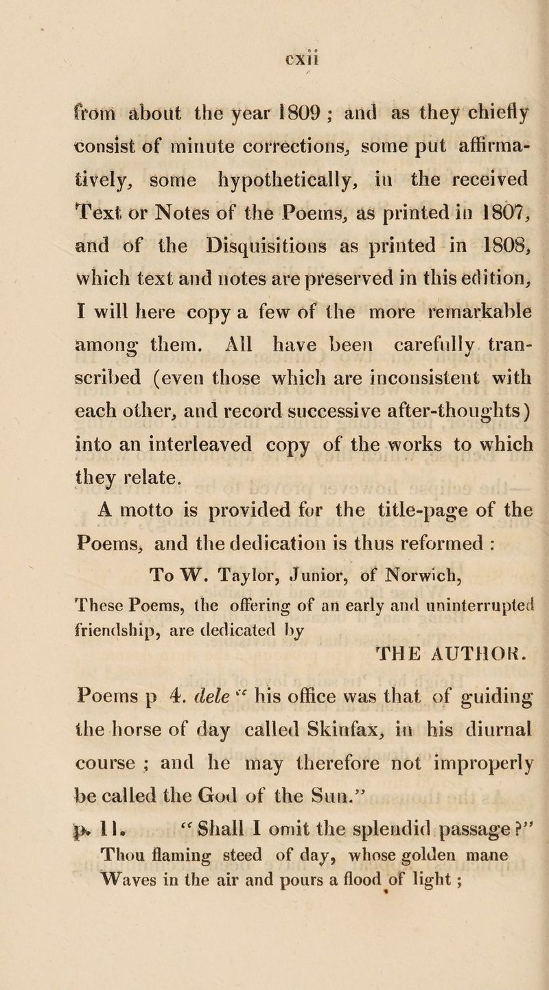 CXH from about the year 1809; and as they chiefly consist of minute corrections, some put affirma¬ tively,, some hypothetically, in the received Text or Notes of the Poems, as printed in 1807, and of the Disquisitions as printed in 1808, which text and notes are preserved in this edition, I will here copy a few of the more remarkable among them. All have been carefully tran¬ scribed (even those which are inconsistent with each other, and record successive after-thoughts) into an interleaved copy of the works to which they relate. A motto is provided for the title-page of the Poems, and the dedication is thus reformed : To W. Taylor, Junior, of Norwich, These Poems, the offering of an early and uninterrupted friendship, are dedicated by THE AUTHOR. Poems p 4. dele “ his office was that of guiding the horse of day called Skinfax, in his diurnal course ; and he may therefore not improperly be called the God of the Sun/' p* II. “Shall I omit the splendid passage? Thou flaming steed of day, whose golden mane Waves in the air and pours a flood of light;