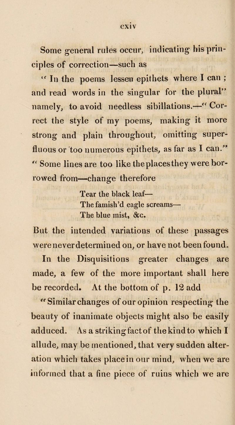 ( Some general rules occur, indicating his prin¬ ciples of correction—such as “In the poems lessen epithets where I can ; and read words in the singular for the plural” namely, to avoid needless sibillations.—cf Cor¬ rect the style of my poems, making it more strong and plain throughout, omitting super¬ fluous or too numerous epithets, as far as I can.” “ Some lines are too like theplacesthey were bor¬ rowed from-—change therefore Tear the black leaf— The famish’d eagle screams— The blue mist, &c. But the intended variations of these passages were never determined on, or have not been found. In the Disquisitions greater changes are made, a few of the more important shall here be recorded. At the bottom of p. 12 add “Similar changes of our opinion respecting the beauty of inanimate objects might also be easily adduced. As a striking fact of the kind to which I allude, may be mentioned, that very sudden alter¬ ation which takes place in our mind, when we are informed that a fine piece of ruins which we are