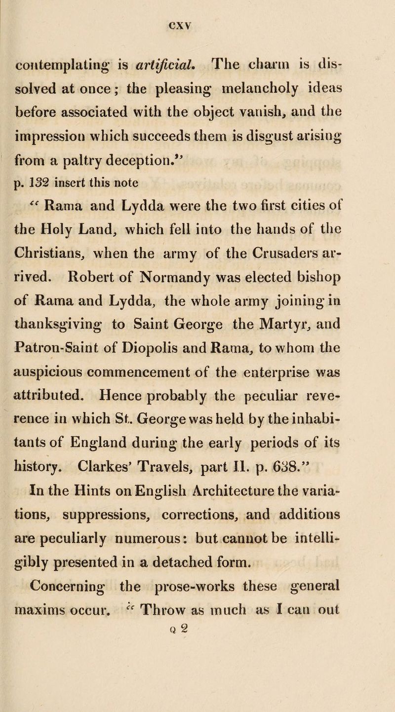 contemplating is artificial. The charm is dis¬ solved at once; the pleasing melancholy ideas before associated with the object vanish, and the impression which succeeds them is disgust arising from a paltry deception.5' p. 132 insert this note “ Rama and Lydda were the two first cities of the Holy Land, which fell into the hands of the Christians, when the army of the Crusaders ar¬ rived. Robert of Normandy was elected bishop of Rama and Lydda, the whole army joining in thanksgiving to Saint George the Martyr, and Patron-Saint of Diopolis and Rama, to whom the auspicious commencement of the enterprise was attributed. Hence probably the peculiar reve¬ rence in which St. George was held by the inhabi¬ tants of England during the early periods of its history. Clarkes' Travels, part 11. p. 638. In the Hints on English Architecture the varia¬ tions, suppressions, corrections, and additions are peculiarly numerous: but cannot be intelli¬ gibly presented in a detached form. Concerning the prose-works these general Throw as much as I can out Q 2 maxims occur.