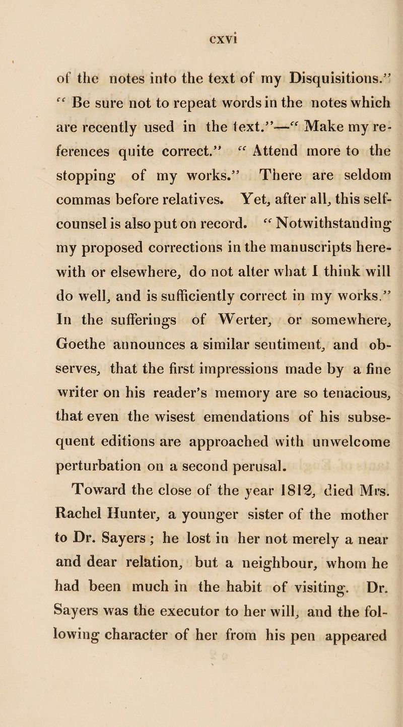 of the notes into the text of my Disquisitions/' f f Be sure not to repeat words in the notes which are recently used in the text.”-—Make my re¬ ferences quite correct.” “ Attend more to the stopping of my works.” There are seldom commas before relatives. Yet, after alb this self¬ counsel is also put on record. Notwithstanding my proposed corrections in the manuscripts here¬ with or elsewhere,, do not alter what I think will do welb and is sufficiently correct in my works.” In the sufferings of Werter, or somewhere, Goethe announces a similar sentiment, and ob¬ serves, that the first impressions made by a fine writer on his reader’s memory are so tenacious, that even the wisest emendations of his subse¬ quent editions are approached with unwelcome perturbation on a second perusal. Toward the close of the year 1812, died Mrs. Rachel Hunter, a younger sister of the mother to Dr. Sayers; he lost in her not merely a near and dear relation, but a neighbour, whom he had been much in the habit of visiting. Dr. Sayers was the executor to her will, and the fol¬ lowing character of her from his pen appeared