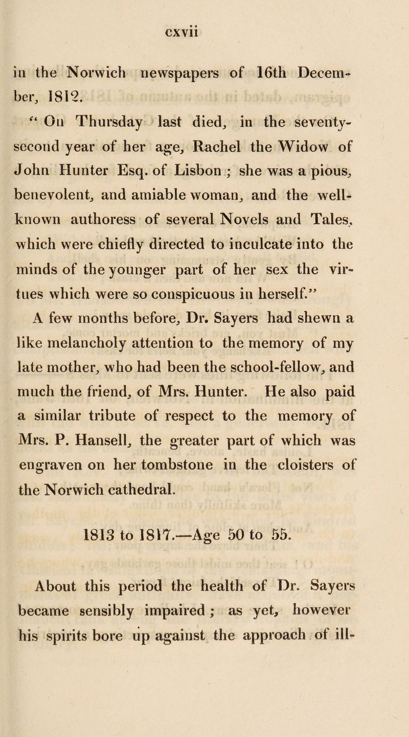 iii the Norwich newspapers of 16th Decem¬ ber, 1812. On Thursday last died, in the seventy- second year of her age, Rachel the Widow of John Hunter Esq. of Lisbon ; she was a pious, benevolent, and amiable woman, and the well- known authoress of several Novels and Tales, which were chiefly directed to inculcate into the minds of the younger part of her sex the vir¬ tues which were so conspicuous in herself/' A few months before. Dr. Sayers had shewn a like melancholy attention to the memory of my late mother, who had been the school-fellow, and much the friend, of Mrs. Hunter. He also paid a similar tribute of respect to the memory of Mrs. P. Hansell, the greater part of which was engraven on her tombstone in the cloisters of the Norwich cathedral. 1813 to 1817.—Age 50 to 55. About this period the health of Dr. Sayers became sensibly impaired; as yet, however his spirits bore up against the approach of iii-