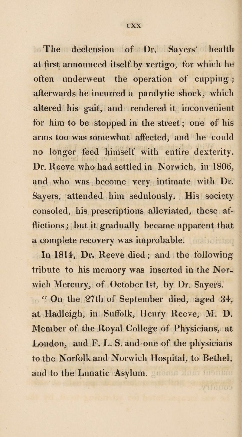 The declension of Dr. Sayers’ health at first announced itself by vertigo, for which he often underwent the operation of cupping ; afterwards he incurred a paralytic shock, which altered his gait, and rendered it inconvenient for him to be stopped in the street; one of his arms too was somewhat affected, and he could no longer feed himself with entire dexterity. Dr. Reeve who had settled in Norwich, in 1806, and who was become very intimate with Dr. Sayers, attended him sedulously. His society consoled, his prescriptions alleviated, these af¬ flictions ; but it gradually became apparent that a complete recovery was improbable. In 1814, Dr. Reeve died; and the following tribute to his memory was inserted in the Nor¬ wich Mercury, of October 1st, by Dr. Sayers. On the 27th of September died, aged 34, at Hadleigh, in Suffolk, Henry Reeve, M. D. Member of the Royal College of Physicians, at London, and F. L. S. and one of the physicians to the Norfolk and Norwich Hospital, to Bethel, and to the Lunatic Asylum,