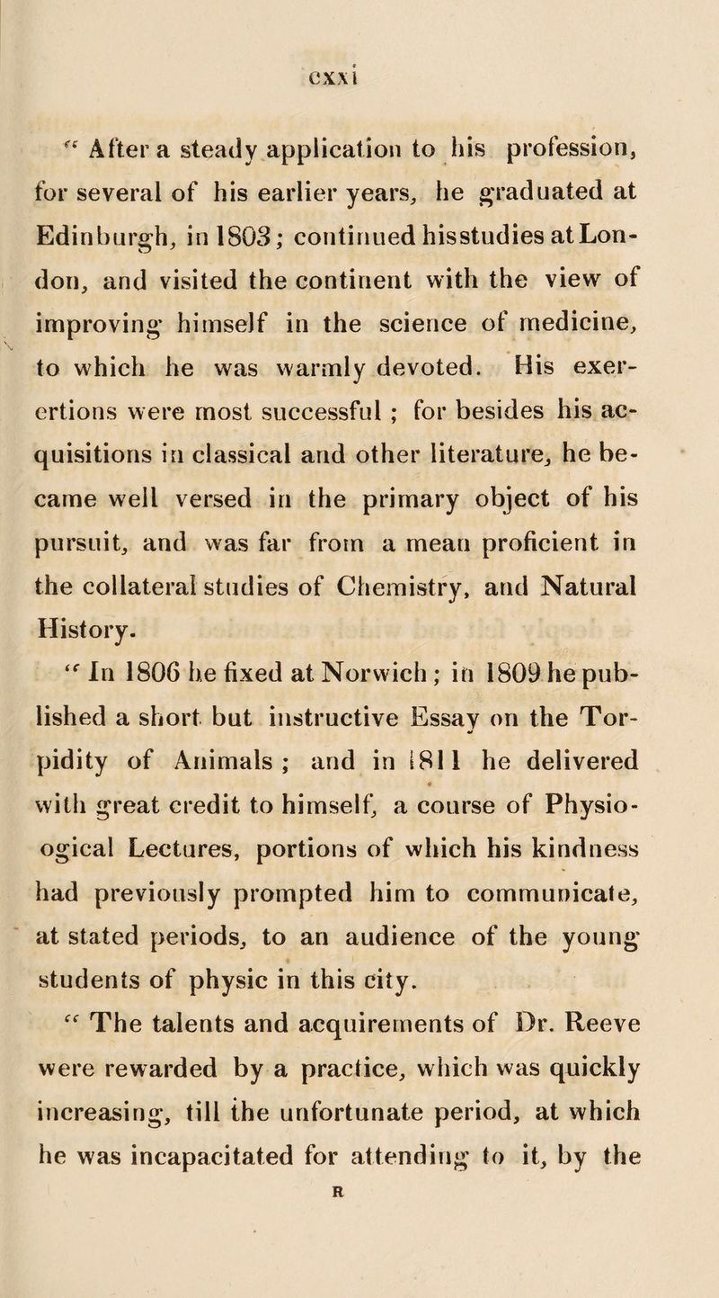 ex\i r<r After a steady application to his profession, for several of his earlier years, he graduated at Edinburgh, in 1803; continued hisstudies atLon- don, and visited the continent with the view of improving himself in the science of medicine, to which he was warmly devoted. His exer- ertions were most successful ; for besides his ac¬ quisitions in classical and other literature, he be¬ came well versed in the primary object of his pursuit, and was far from a mean proficient in the collateral studies of Chemistry, and Natural History. In 1806 he fixed at Norwich ; in 1809 he pub¬ lished a short but instructive Essav on the Tor- pidity of Animals; and in 1811 he delivered o with great credit to himself, a course of Physio- ogical Lectures, portions of which his kindness had previously prompted him to communicate, at stated periods, to an audience of the young students of physic in this city. f<r The talents and acquirements of Dr. Reeve were rewarded by a practice, which was quickly increasing, till the unfortunate period, at which he was incapacitated for attending to it, by the R