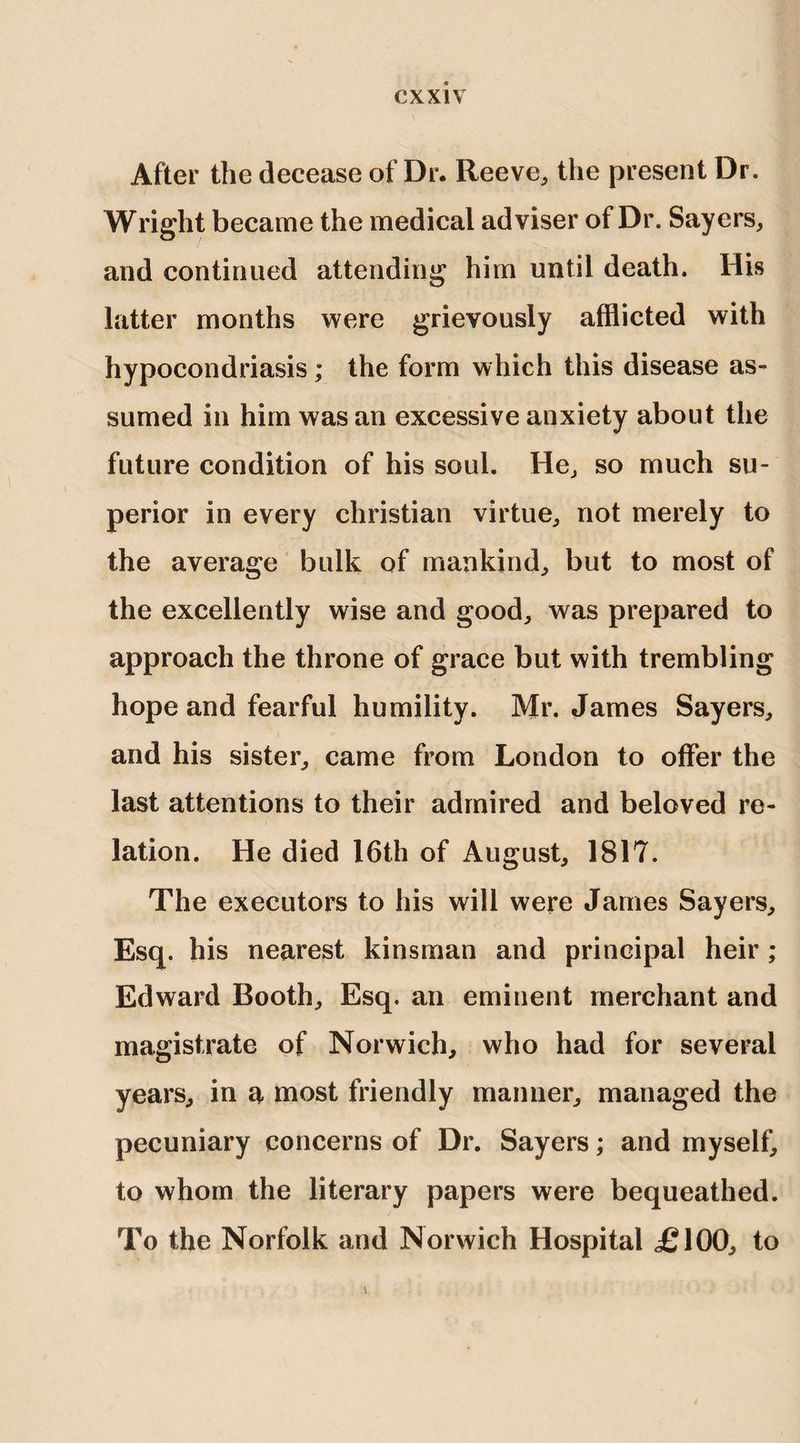 After the decease of Dr. Reeve, the present Dr. Wright became the medical adviser of Dr. Sayers, and continued attending him until death. His latter months were grievously afflicted with hypocondriasis; the form which this disease as¬ sumed in him was an excessive anxiety about the future condition of his soul. He, so much su¬ perior in every Christian virtue, not merely to the average bulk of mankind, but to most of the excellently wise and good, was prepared to approach the throne of grace but with trembling hope and fearful humility. Mr. James Sayers, and his sister, came from London to offer the last attentions to their admired and beloved re¬ lation. He died 16th of August, 1817. The executors to his will were James Sayers, Esq. his nearest kinsman and principal heir ; Edward Booth, Esq. an eminent merchant and magistrate of Norwich, who had for several years, in a most friendly manner, managed the pecuniary concerns of Dr. Sayers; and myself, to whom the literary papers were bequeathed. To the Norfolk and Norwich Hospital £100, to