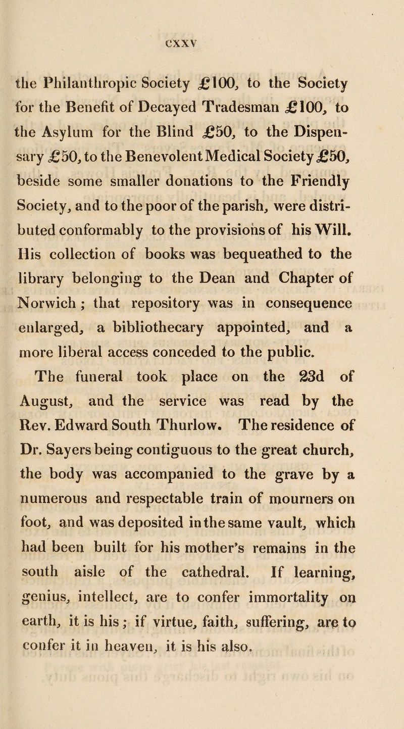 the Philanthropic Society £100, to the Society for the Benefit of Decayed Tradesman £100, to the Asylum for the Blind £50, to the Dispen¬ sary £50, to the Benevolent Medical Society £50, beside some smaller donations to the Friendly Society, and to the poor of the parish, were distri¬ buted conformably to the provisions of his Will, His collection of books was bequeathed to the library belonging to the Dean and Chapter of Norwich ; that repository was in consequence enlarged, a bibliothecary appointed, and a more liberal access conceded to the public. The funeral took place on the 23d of August, and the service was read by the Rev. Edward South Thurlow. The residence of Dr. Sayers being contiguous to the great church, the body was accompanied to the grave by a numerous and respectable train of mourners on foot, and was deposited in the same vault, which had been built for his mother’s remains in the south aisle of the cathedral. If learning, genius, intellect, are to confer immortality on earth, it is his; if virtue, faith, suffering, are to confer it in heaven, it is his also.