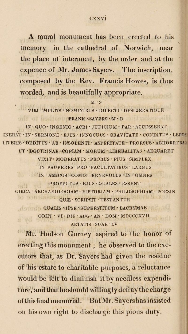 A mural monument has been erected to his memory in the cathedral of Norwich, near the place of interment, by the order and at the expence of Mr. James Sayers. The inscription, composed by the Rev. Francis Howes, is thus worded, and is beautifully appropriate. M * S VIRI • MULTIS * NOMINIBUS • DILECTI * DESIDERATIQUE FRANK - SAYERS • M • D IN * QUO • INGENIO • ACRI • JUDICIUM * PAR * ACCESSERAT INERAT • IN • SERMONE • EJUS • INNOCUUS • GRAVITATE • COND1TUS • LEPOS UTERIS • DEDITUS * AB • 1NSOLENTI • ASPERITATE • PRORSUS • ABHORREBA UT * DOCTRINAE • COPIAM • MORUM * LIBERALITAS * AEQUARET VIXIT * MODERATUS * PROBUS • PIUS • SIMPLEX IN PAUPERES • PRO • FACULTATIBUS * LARGUS IN • AMICOS • COMIS • BENEVOLUS * IN • OMNES PROFECTUS • EJUS • QUALES • ESSENT CIRCA • ARCHAEOLOGIAM • HISTORIAM • PHILOSOPHIAM • POESIN QUm * SCRIPSIT • TESTANTUR QUA LIS • IPSE * SUPERSTITUM • LACRYMAE OBIIT * VI • DIE • AUG • AN * DOM * MDCCCXVII. AETATIS • SUAE • LV Mr. Hudson Gurney aspired to the honor of erecting this monument; he observed to the exe- 11 cutors that, as Dr. Sayers had given the residue of his estate to charitable purposes, a reluctance would be felt to diminish it by needless expendi¬ ture, and that he should willingly defray the charge j ofthisfinal memorial. ButMr. Sayershas insisted on his own right to discharge this pious duty.