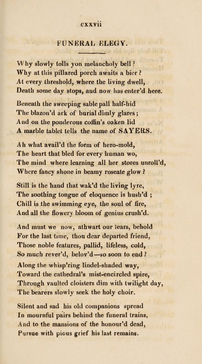FUNERAL ELEGY. Why slowly tolls yon melancholy bell ? Why at this pillared porch awaits a bier ? At every threshold, where the living dwell, Death some day stops, and now has enter’d here. Beneath the sweeping sable pall half-hid The blazon’d ark of burial dimly glares; And on the ponderous coffin’s oaken lid A marble tablet tells the name of SAYERS. A h what avail’d the form of hero-mold, The heart that bled for every human wo, The mind where learning all her stores unroll’d Where fancy shone in beamy roseate glow ? Still is the hand that wak’d the living lyre, The soothing tongue of eloquence is hush’d ; Chill is the swimming eye, the soul of fire, And all the flowery bloom of genius crush’d. And must we novv, athwart our tears, behold For the last time, thou dear departed friend, Those noble features, pallid, lifeless, cold, So much rever’d, belov’d—so soon to end ? Along the whisp’ring lindel-shaded way, Toward the cathedral’s mist-encircled spire, Through vaulted cloisters dim with twilight day, The bearers slowly seek the holy choir. Silent and sad his old companions spread In mournful pairs behind the funeral trains, And to the mansions of the honour’d dead, Pursue with pious grief his last remains.