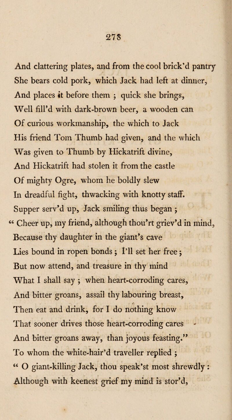 And clattering plates, and from the cool brick’d pantry She bears cold pork, which Jack had left at dinner, And places it before them ; quick she brings, Well fill’d with dark-brown beer, a wooden can Of curious workmanship, the which to Jack His friend Tom Thumb had given, and the which Was given to Thumb by Hickatrift divine, And Hickatrift had stolen it from the castle Of mighty Ogre, whom he boldly slew In dreadful fight, thwacking with knotty staff. Supper serv’d up, Jack smiling thus began ; c< Cheer up, my friend, although thou’rt griev’d in mind. Because thy daughter in the giant’s cave Lies bound in ropen bonds; I’ll set her free \ But now attend, and treasure in thy mind What I shall say ; when heart-corroding cares. And bitter groans, assail thy labouring breast, * /• Then eat and drink, for I do nothing know That sooner drives those heart-corroding cares - And bitter groans away, than joyous feasting.” To whom the white-hair’d traveller replied \ “ O giant-killing Jack, thou speak’st most shrewdly : Although with keenest grief my mind is stor’d,