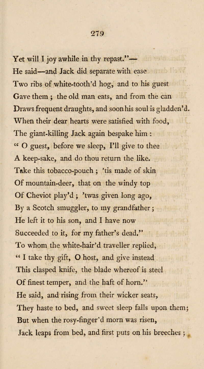 Yet will I joy awhile in thy repast.*’— He said—and Jack did separate with ease Two ribs of white-tooth'd hog, and to his guest Gave them ; the old man eats, and from the can Draws frequent draughts, and soon his soul is gladden’d. When their dear hearts were satisfied with food, The giant-killing Jack again bespake him : u O guest, before we sleep, I’ll give to thee A keep-sake, and do thou return the like. Take this tobacco-pouch ; ’tis made of skin Of mountain-deer, that on the windy top Of Cheviot play’d ; ’twas given long ago. By a Scotch smuggler, to my grandfather; He left it to his son, and I have now Succeeded to it, for my father’s dead.” To whom the white-hair’d traveller replied, I take thy gift, O host, and give instead This clasped knife, the blade whereof is steel Of finest temper, and the haft of horn.” He said, and rising from their wicker seats. They haste to bed, and sweet sleep falls upon them; But when the rosy-finger d morn was risen. Jack leaps from bed, and first puts on his breeches;,