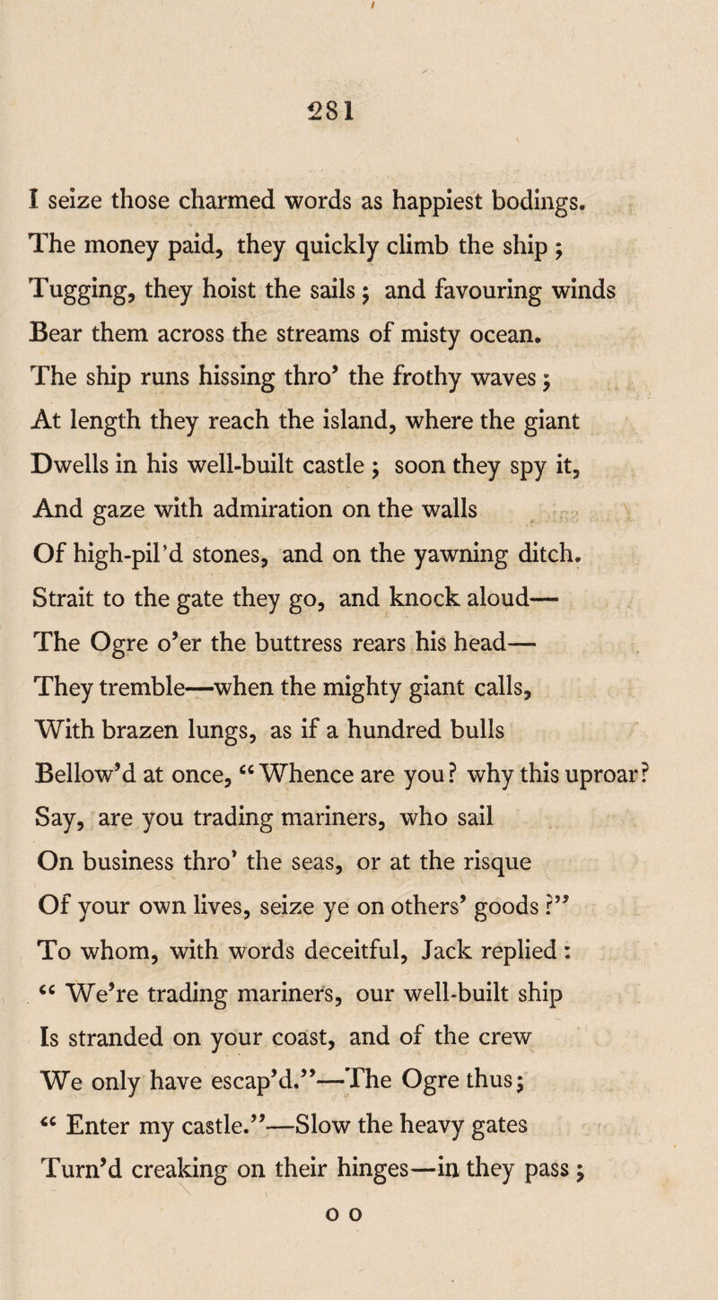 / 281 I seize those charmed words as happiest bodings. The money paid, they quickly climb the ship ; Tugging, they hoist the sails; and favouring winds Bear them across the streams of misty ocean. The ship runs hissing thro5 the frothy waves ; At length they reach the island, where the giant Dwells in his well-built castle ; soon they spy it. And gaze with admiration on the walls Of high-pil’d stones, and on the yawning ditch. Strait to the gate they go, and knock aloud— The Ogre o’er the buttress rears his head— They tremble—when the mighty giant calls. With brazen lungs, as if a hundred bulls Bellow’d at once, “Whence are you? why this uproar? Say, are you trading mariners, who sail On business thro’ the seas, or at the risque Of your own lives, seize ye on others’ goods ?” To whom, with words deceitful, Jack replied : ce We’re trading mariners, our well-built ship Is stranded on your coast, and of the crew We only have escap’d.”—The Ogre thus; “ Enter my castle.”—Slow the heavy gates Turn’d creaking on their hinges—in they pass ; o o