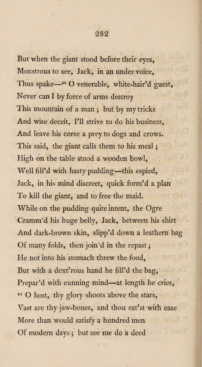 But when the giant stood before their eyes. Monstrous to see, Jack, in an under voice, Thus spake—<c O venerable, white-hair’d guest, Never can I by force of arms destroy This mountain of a man ; but by my tricks And wise deceit, Til strive to do his business. And leave his corse a prey to dogs and crows. This said, the giant calls them to his meal; High on the table stood a wooden bowl. Well fill’d with hasty pudding—this espied, Jack, in his mind discreet, quick form’d a plan To kill the giant, and to free the maid. While on the pudding quite intent, the Ogre Cramm’d his huge belly, Jack, between his shirt * And dark-brown skin, slipp’d down a leathern bag Of many folds, then join’d in the repast; He not into his stomach threw the food. But with a dext’rous hand he fill’d the bag, Prepar’d with cunning mind—at length he cries, “ O host, thy glory shoots above the stars, Vast are thy jaw-bones, and thou eat’st with ease More than would satisfy a hundred men Of modern days; but see me do a deed