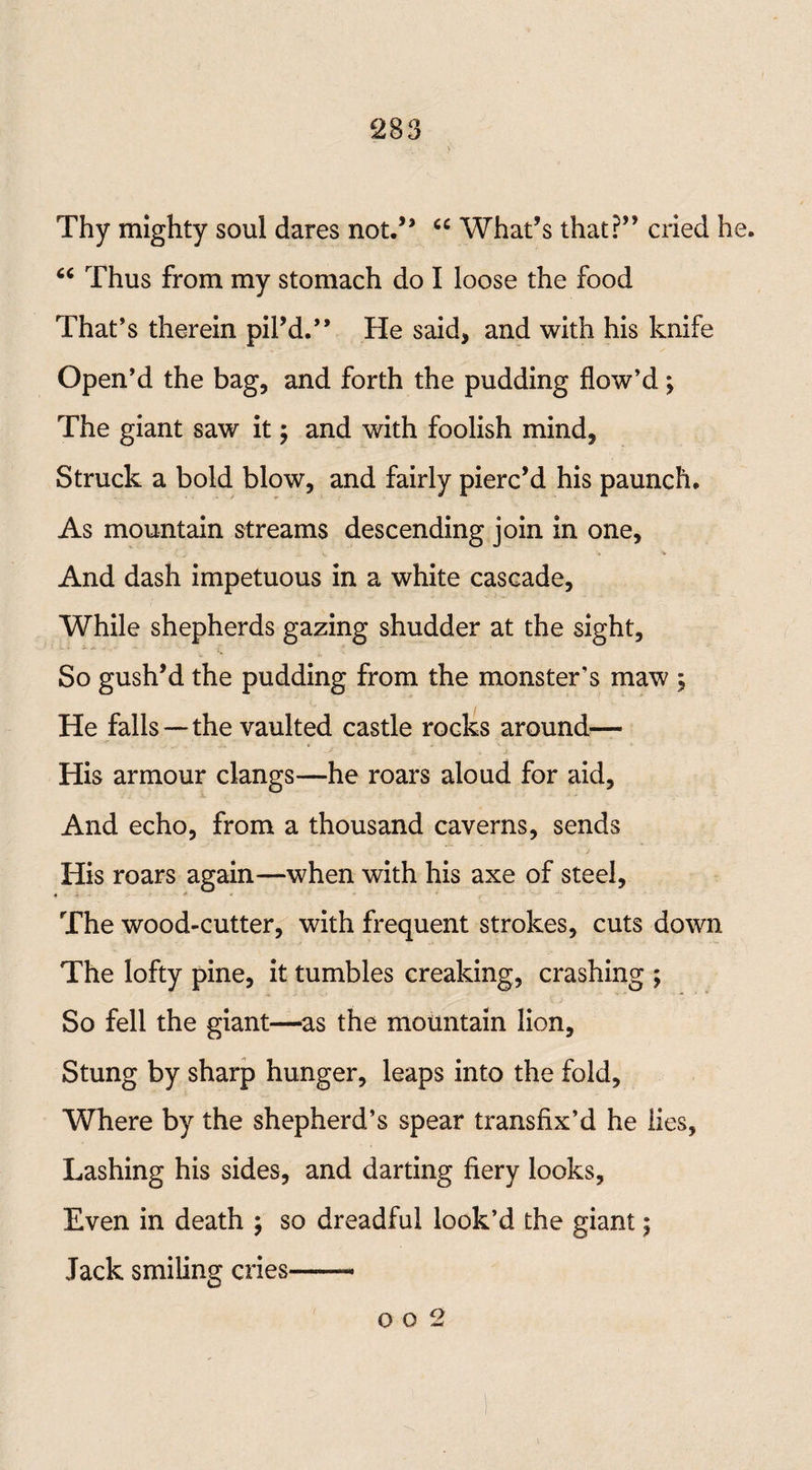 Thy mighty soul dares not.” “ What’s that?” cried he. “ Thus from my stomach do I loose the food That’s therein pil’d.” He said, and with his knife Open’d the bag, and forth the pudding flow’d; The giant saw it; and with foolish mind, Struck a bold blow, and fairly pierc’d his paunch. As mountain streams descending join in one. And dash impetuous in a white cascade, While shepherds gazing shudder at the sight, So gush’d the pudding from the monster’s maw ; He falls—the vaulted castle rocks around— His armour clangs—he roars aloud for aid. And echo, from a thousand caverns, sends His roars again—when with his axe of steel, *  The wood-cutter, with frequent strokes, cuts down The lofty pine, it tumbles creaking, crashing ; So fell the giant—as the mountain lion. Stung by sharp hunger, leaps into the fold. Where by the shepherd’s spear transfix’d he lies, Lashing his sides, and darting fiery looks, Even in death ; so dreadful look’d the giant; Jack smiling cries— o o 2