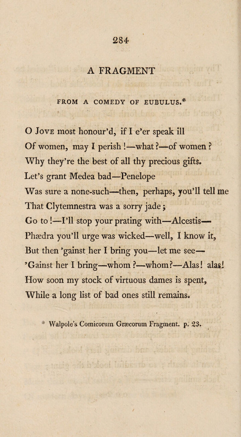 A FRAGMENT FROM A COMEDY OF EUBULUS.* O Jove most honour’d, if I e’er speak ill Of women, may I perish !—what ?—of women ? Why they’re the best of all thy precious gifts. Let’s grant Medea bad—Penelope Was sure a none-such—then, perhaps, you’ll tell me That Clytemnestra was a sorry jade; Go to!—-I’ll stop your prating with—Alcestis— Phaedra you’ll urge was wicked—well, I know it. But then ’gainst her I bring you—let me see— ’Gainst her I bring—whom ?—whom?—Alas! alas,! . • • * * How soon my stock of virtuous dames is spent. While a long list of bad ones still remains. * Walpole’s Comicorum Graecorum Fragment, p. 23.