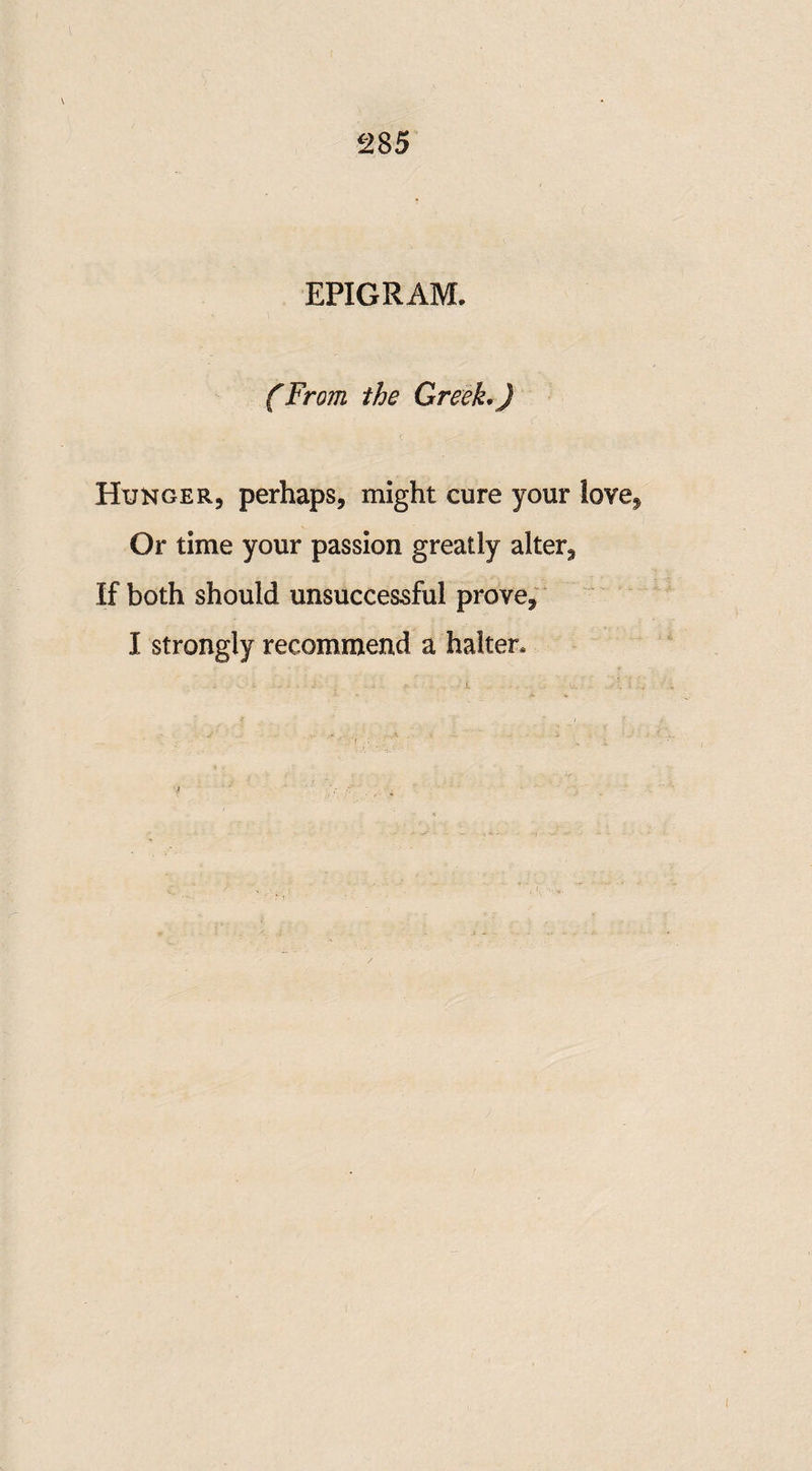 EPIGRAM. (From the Greek*) Hunger, perhaps, might cure your Or time your passion greatly alter, If both should unsuccessful prove, I strongly recommend a halter.