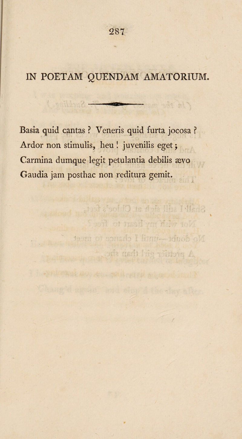 IN POETAM QUENDAM AMATORIUM. Basia quid cantas ? Veneris quid furta jocosa ? Ardor non stimulis, heu S juvenilis eget \ Carmina dumque legit petulantia debilis sevo Gaudia jam posthac non reditura gemit. i
