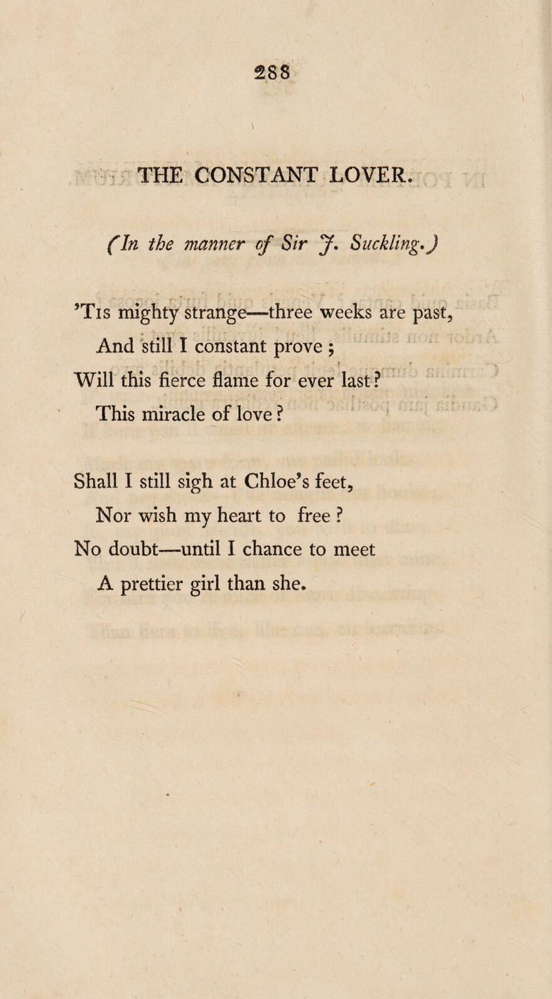 2SS THE CONSTANT LOVER. (In the manner of Sir J, Suckling.) ’Tis mighty strange—three weeks are past And still I constant prove ; Will this fierce flame for ever last ? This miracle of love ? Shall I still sigh at Chloe’s feet. Nor wish my heart to free ? No doubt—until I chance to meet A prettier girl than she.