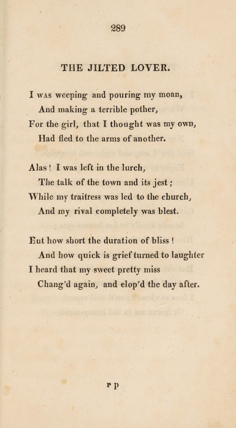 THE JILTED LOVER. I was weeping and pouring my moan, And making a terrible pother, For the girl, that I thought was my own, Had fled to the arms of another. Alas ! I was left in the lurch,, The talk of the town and its jest; While my traitress was led to the church. And my rival completely was blest. Rut how short the duration of bliss ! And how quick is grief turned to laughter I heard that my sweet pretty miss Chang'd again, and elop'd the day after*