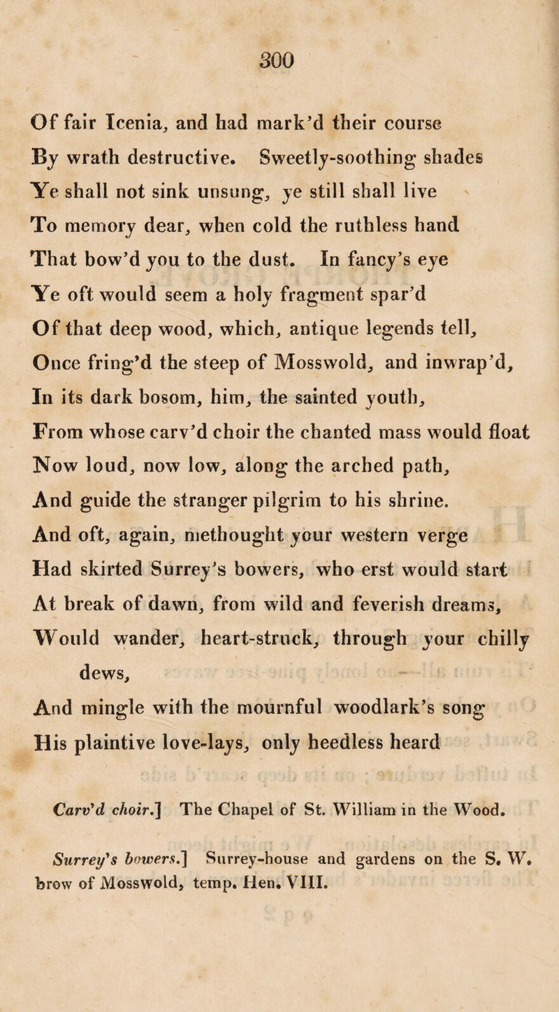 Of fair Icenia, and had mark’d their course By wrath destructive. Sweetly-soothing shades Ye shall not sink unsung, ye still shall live To memory dear, when cold the ruthless hand That bow’d you to the dust. In fancy’s eye Ye oft would seem a holy fragment spar’d Of that deep wood, which, antique legends tell. Once fring’d the steep of Mosswold, and inwrap’d. In its dark bosom, him, the sainted youth. From whose carv’d choir the chanted mass would float Now loud, now low, along the arched path. And guide the stranger pilgrim to his shrine. And oft, again, niethought ycur western verge Had skirted Surrey’s bowers, who erst would start At break of dawn, from wild and feverish dreams. Would wander, heart-struck, through your chilly dews. And mingle with the mournful woodlark’s song His plaintive love-lays, only heedless heard Carv'd choir.~\ The Chapel of St. William in the Wood. Surrey's bowers.] Surrey-house and gardens on the S. W. brow of Mosswold, temp. Hen. VIII.