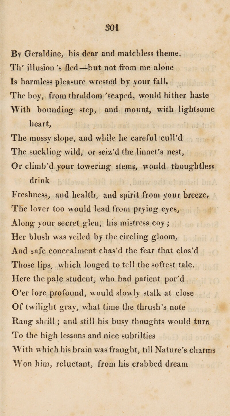 SOI By Geraldine, his dear and matchless theme. Th’ illusion ’s fled—but not from me alone Is harmless pleasure wrested by your fall. The boy, from thraldom 'scaped, would hither haste With bounding step, and mount* with lightsome heart. The mossy slope, and while he careful cull’d The suckling wild, or seiz’d the linnet’s nest. Or climb’d your towering stems, would thoughtless drink - - 3 ' ' » f v - 1 * • ’ * ' • ' • i- : * .* ♦ Freshness, and health, and spirit from your breeze. The lover too would lead from prying eyes. Along your secret glen, his mistress coy; Her blush was veiled by the circling gloom. And safe concealment chas’d the fear that clos’d Those lips, which longed to tell the softest tale. Here the pale student, who had patient por’d O ’er lore profound, would slowly stalk at close Of twilight gray, what time the thrush’s note Rang shrill; and still his busy thoughts would turn To the high lessons and nice subtilties With which his brain was fraught, till Nature’s charms Won him, reluctant, from his crabbed dream