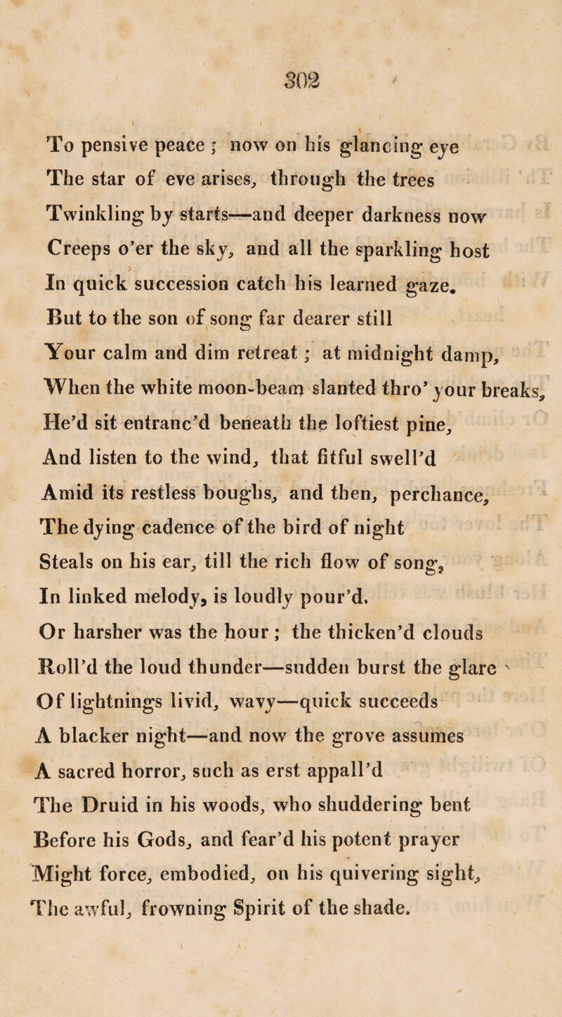 To pensive peace ; now on bis glancing eye The star of eve arises, through the trees Twinkling by starts—and deeper darkness now Creeps o’er the sky, and all the sparkling host , > In quick succession catch his learned gaze. But to the son of song far dearer still Your calm and dim retreat; at midnight damp. When the white moon-beam slanted thro’ your breaks He’d sit entranc’d beneath the loftiest pine. And listen to the wind, that fitful swell’d Amid its restless boughs, and then, perchance. The dying cadence of the bird of night Steals on his ear, till the rich flow of song? In linked melody, is loudly pour’d. Or harsher was the hour; the thicken’d clouds Roll’d the loud thunder—sudden burst the glare v Of 1 ightnings livid, wavy—quick succeeds A blacker night—and now the grove assumes A sacred horror, such as erst appall’d The Druid in his woods, who shuddering bent Before his Gods, and fear’d his potent prayer Might force, embodied, on his quivering sight. The awful, frowning Spirit of the shade.