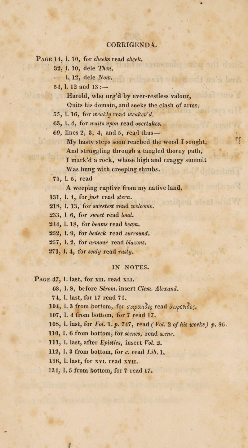 > CORRIGENDA. Page 14, 1. 10, for cheeks read cheek. 32, 1. 10, dele Then. — 1. 12, dele Now. 54, 1. 12 and 13:— Harold, who urg’d by ever-restless valour, Quits his domain, and seeks the clash of arms. 55, 1. 16, for weakly read weaken'd. 63, l. 4, for icaits upon read overtakes. 69, lines 2, 3, 4, and 5, read thus— My hasty steps soon reached the wood I sought, And struggling through a tangled thorny path, I mark’d a rock, whose high and craggy summit Was hung with creeping shrubs. 75, 1. 5, read A weeping captive from my native land. 131, 1. 4, for just read stern. 218, 1. 13, for sweetest read welcome. 233, 1 6, for sweet read loud. 244, 1. 18, for beams read beam. 252, 1. 9, for bedeck read surround. 257, 1. 2, for armour read blazons. \ ' -V&gv. * —■ # £ 271, 1. 4, for scaly read rusty. IN NOTES. Page 47, 1. last, for xn. read xli. 63, 1. 8, before Strom, insert Clem. Alexand. 74, 1. last, for 17 read 71. 104, 1. 3 from bottom, for crapoviread crcopOVl(te$. 107, 1. 4 from bottom, for 7 read 17. 108, 1. last, for Fol. 1. p. 747, read (Vol. 2 of his works) p. 86, 110, 1. 6 from bottom, for scenes, read scene. 111, 1. last, after Epistles, insert Vol. 2. 112, 1. 3 from bottom, for c. read Lib. 1, 116, 1. last, for xvi. read xvii. 131, 1. 5 from bottom, for 7 read 17. I