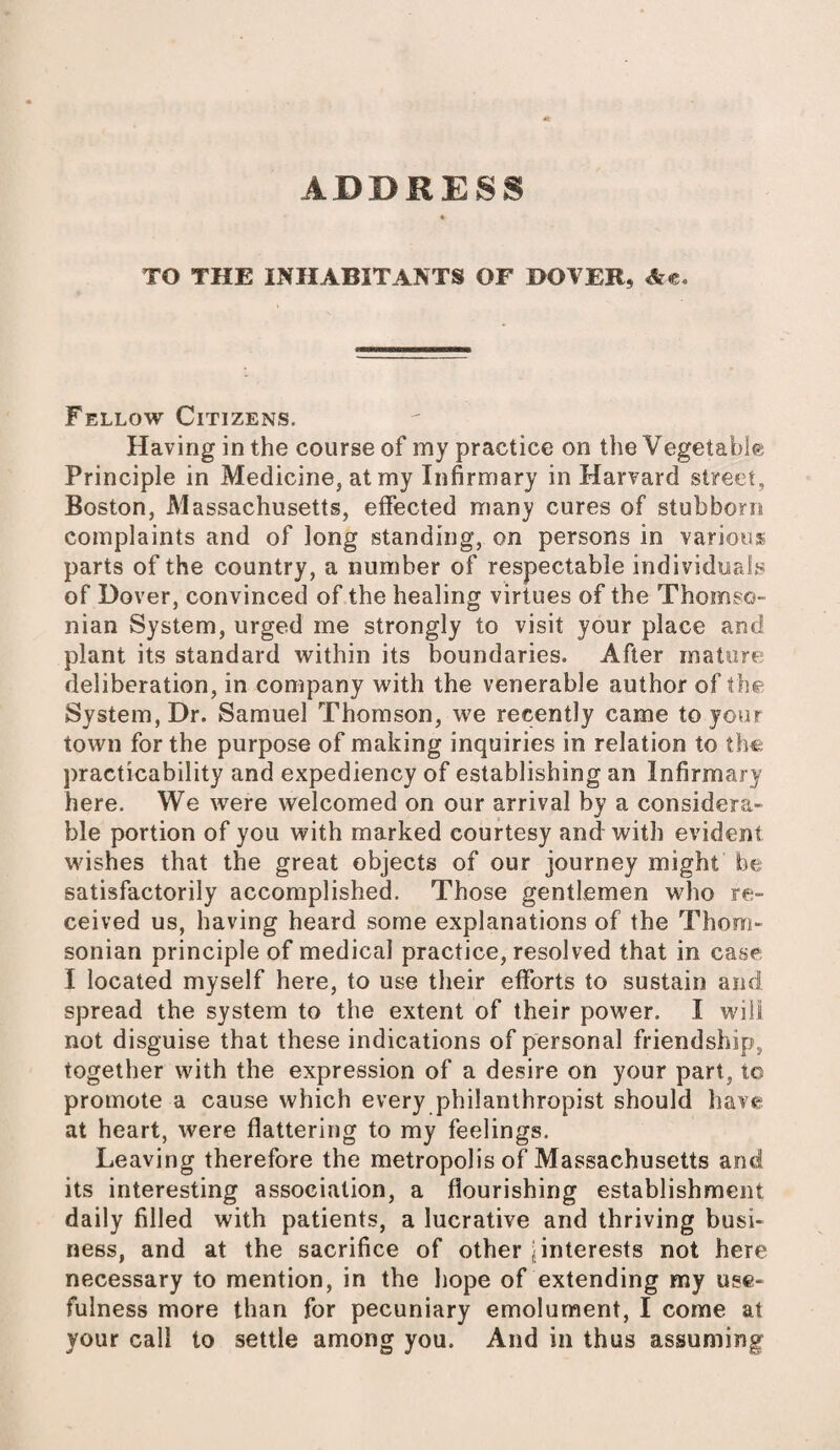 TO THE INHABITANTS OF DOVER, Ac, Fellow Citizens, Having in the course of my practice on the Vegetable Principle in Medicine, at my Infirmary in Harvard street, Boston, Massachusetts, effected many cures of stubborn complaints and of long standing, on persons in various parts of the country, a number of respectable individuals of Dover, convinced of the healing virtues of the Thomso- nian System, urged me strongly to visit your place and plant its standard within its boundaries. After mature deliberation, in company with the venerable author of the System, Dr. Samuel Thomson, we recently came to your town for the purpose of making inquiries in relation to the: practicability and expediency of establishing an Infirmary here. We were welcomed on our arrival by a considera¬ ble portion of you with marked courtesy and with evident wishes that the great objects of our journey might foe satisfactorily accomplished. Those gentlemen who re¬ ceived us, having heard some explanations of the Thom- sonian principle of medical practice, resolved that in case: I located myself here, to use their efforts to sustain and spread the system to the extent of their power. I will not disguise that these indications of personal friendship, together with the expression of a desire on your part, t© promote a cause which every philanthropist should have at heart, were flattering to my feelings. Leaving therefore the metropolis of Massachusetts and its interesting association, a flourishing establishment daily filled with patients, a lucrative and thriving busi¬ ness, and at the sacrifice of other [interests not here necessary to mention, in the hope of extending my use¬ fulness more than for pecuniary emolument, I come at your call to settle among you. And in thus assuming