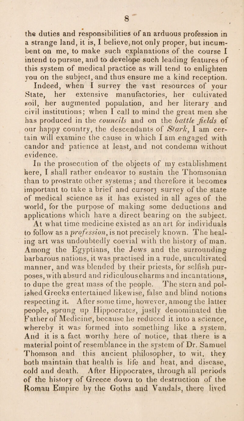 » 8 the duties and responsibilities of an arduous profession in a strange land, it is, I believe, not only proper, but incum¬ bent on me, to make such explanations of the course I intend to pursue, and to develope such leading features of this system of medical practice as will tend to enlighten you on the subject, and thus ensure me a kind reception. Indeed, when I survey the vast resources of your State, her extensive manufactories, her cultivated soil, her augmented population, and her literary and civil institutions; when I call to mind the great men she has produced in the councils and on the battle fields of our happy country, the descendants of Stark, I am cer¬ tain will examine the cause in which I am engaged with candor and patience at least, and not condemn without evidence. In the prosecution of the objects of rny establishment here, I shall rather endeavor to sustain the Thomsonian than to prostrate other systems ; and therefore it becomes important to take a brief and cursory survey of the state of medical science as it has existed in all ages of the world, for the purpose of making some deductions and applications which have a direct bearing on the subject. At what time medicine existed as an art for individuals to follow as a profession, is not precisely known. The heal¬ ing art was undoubtedly coevial with the history of man. Among the Egyptians, the Jews and the surrounding barbarous nations, it was practised in a rude, uncultivated manner, and was blended by their priests, for selfish pur¬ poses, with absurd and ridiculouscharms and incantations, to dupe the great mass of the people. The stern and pol¬ ished Greeks entertained likewise, false and blind notions respecting it. After some time, however, among the latter people, sprung up Hippocrates, justly denominated the Father of Medicine, because he reduced it into a science, whereby it was formed into something like a system. And it is a fact worthy here of notice, that there is a material point of resemblance in the system of Dr. Samuel Thomson and this ancient philosopher, to wit, they both maintain that health is life and heat, and disease, cold and death. After Hippocrates, through all periods of the history of Greece down to the destruction of the Roman Empire by the Goths and Vandals, there lived