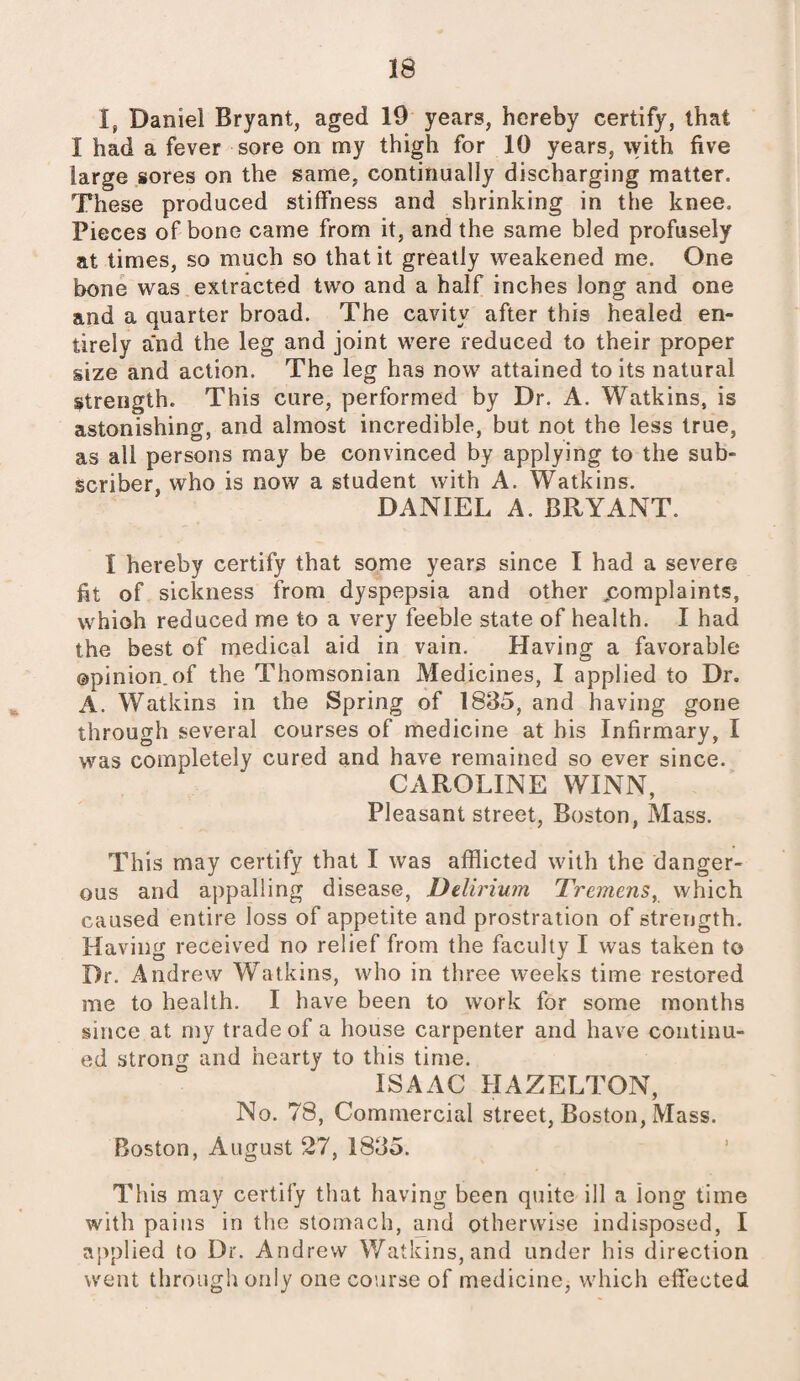 I, Daniel Bryant, aged 19 years, hereby certify, that I had a fever sore on my thigh for 10 years, with five large sores on the same, continually discharging matter. These produced stiffness and shrinking in the knee. Pieces of bone came from it, and the same bled profusely at times, so much so that it greatly weakened me. One bone was extracted two and a half inches long and one and a quarter broad. The cavity after this healed en¬ tirely and the leg and joint were reduced to their proper size and action. The leg has now attained to its natural strength. This cure, performed by Dr. A. Watkins, is astonishing, and almost incredible, but not the less true, as all persons may be convinced by applying to the sub¬ scriber, who is now a student with A. Watkins. DANIEL A. BRYANT. I hereby certify that some years since I had a severe fit of sickness from dyspepsia and other ^complaints, whioh reduced me to a very feeble state of health. I had the best of medical aid in vain. Having a favorable ©pinion.of the Thomsonian Medicines, I applied to Dr. A. Watkins in the Spring of 1835, and having gone through several courses of medicine at his Infirmary, I was completely cured and have remained so ever since. CAROLINE WINN, Pleasant street, Boston, Mass. This may certify that I was afflicted with the danger¬ ous and appalling disease, Delirium Tremens, which caused entire loss of appetite and prostration of strength. Having received no relief from the faculty I was taken to Dr. Andrew Watkins, who in three weeks time restored me to health. I have been to work for some months since at my trade of a house carpenter and have continu¬ ed strong and hearty to this time. ISAAC HAZELTON, No. 78, Commercial street, Boston, Mass. Boston, August 27, 1835. This may certify that having been quite ill a long time with pains in the stomach, and otherwise indisposed, I applied to Dr. Andrew Watkins, and under his direction went through only one course of medicine, which effected