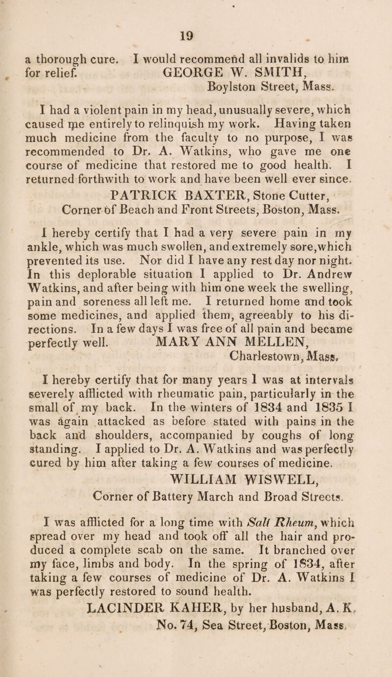 a thorough cure. I would recommend all invalids to him for relief. GEORGE W. SMITH, Boylston Street, Mass. I had a violent pain in my head, unusually severe, which caused me entirely to relinquish my work. Having taken much medicine from the faculty to no purpose, X was recommended to Dr. A. Watkins, who gave me one course of medicine that restored me to good health. I returned forthwith to work and have been well ever since. PATRICIA BAXTER, Stone Cutter, Corner of Beach and Front Streets, Boston, Mass. I hereby certify that I had a very severe pain in my ankle, which was much swollen, and extremely sore,which prevented its use. Nor did I have any rest day nor night. In this deplorable situation I applied to Dr. Andrew Watkins, and after being with him one week the swelling, pain and soreness all left me. I returned home and took some medicines, and applied them, agreeably to his di¬ rections. In a few days I was free of all pain and became perfectly well. MARY ANN MELLEN, Charlestown, Mass. X hereby certify that for many years 1 was at intervals severely afflicted with rheumatic pain, particularly in the small of my back. In the winters of 1834 and 1835 I was again attacked as before stated with pains in the back and shoulders, accompanied by coughs of long standing. I applied to Dr. A. Watkins and was perfectly cured by him after taking a few courses of medicine. WILLIAM WISWELL, Corner of Battery March and Broad Streets. I was afflicted for a long time with Salt Rheum, which spread over my head and took off all the hair and pro¬ duced a complete scab on the same. It branched over my face, limbs and body. In the spring of 1834, after taking a few courses of medicine of Dr. A. Watkins I was perfectly restored to sound health. LAC1NDER KAHER, by her husband, A. Kf No. 74, Sea Street, Boston, Mass