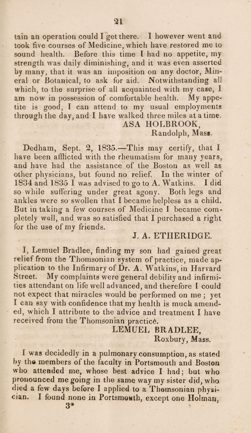 tain an operation could I get there. I however went and took five courses of Medicine, which have restored me to sound health. Before this time I had no appetite, my strength was daily diminishing, and it was even asserted by many, that it was an imposition on any doctor, Min¬ eral or Botanical, to ask for aid. Notwithstanding all which, to the surprise of all acquainted with my case, I am now in possession of comfortable health. My appe¬ tite is good, I can attend to my usual employments through the day, and I have walked three miles at a time, ASA HOLBROOK, Randolph, Mass, Dedham, Sept. 2, 1835.—This may certify, that 1 have been afflicted with the rheumatism for many years, and have had the assistance of the Boston as well as other physicians, but found no relief. In the winter of 1834 and 1835 I was advised to go to A. Watkins. I did so while suffering under great agony. Both legs and ankles were so swollen that I became helpless as a child. But in taking a few courses of Medicine I became com¬ pletely well, and was so satisfied that I purchased a right for the use of my friends. J. A. ETHERIDGE. I, Lemuel Bradlee, finding my son had gained great relief from the Thomsonian system of practice, made ap¬ plication to the Infirmary of Dr. A. Watkins, in Harvard Street. My complaints were general debility and infirmi¬ ties attendant on life well advanced, and therefore I could not expect that miracles would be performed on me ; yet I can say with confidence that my health is much amend¬ ed, which I attribute to the advice and treatment I have received from the Thomsonian practice. LEMUEL BRADLEE, Roxbury, Mass. 1 was decidedly in a pulmonary consumption, as stated by the members of the faculty in Portsmouth and Boston who attended me, whose best advice I had; but who pronounced me going in the same way my sister did, who died a few days before I applied to a Thomsonian physi¬ cian. I found none in Portsmouth, except one Holman,