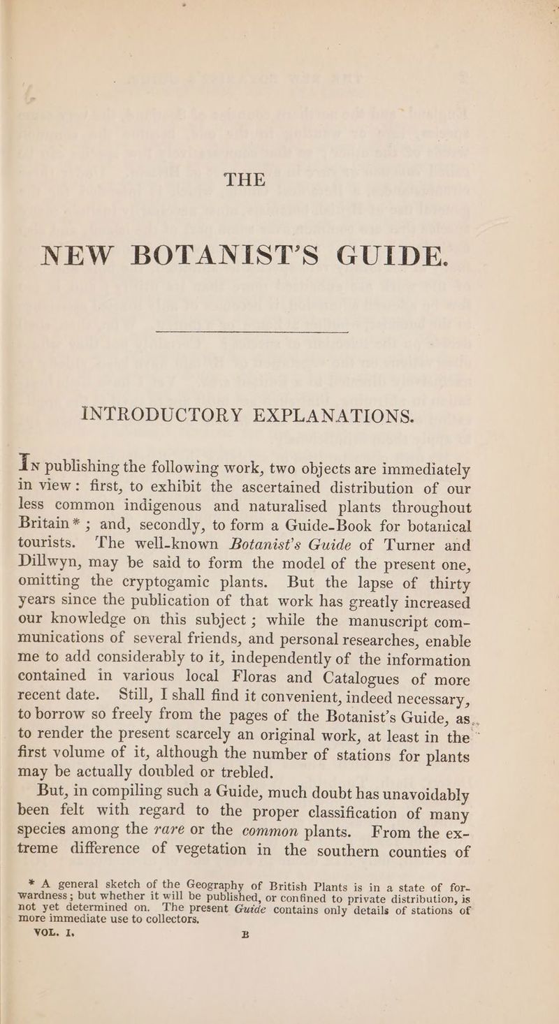 THE NEW BOTANIST’S GUIDE. INTRODUCTORY EXPLANATIONS. Ty publishing the following work, two objects are immediately in view: first, to exhibit the ascertained distribution of our less common indigenous and naturalised plants throughout Britain* ; and, secondly, to form a Guide-Book for botanical tourists. ‘The well-known Botanist’s Guide of Turner and Dillwyn, may be said to form the model of the present one, omitting the cryptogamic plants. But the lapse of thirty years since the publication of that work has greatly increased our knowledge on this subject ; while the manuscript com- munications of several friends, and personal researches, enable me to add considerably to it, independently of the information contained in various local Floras and Catalogues of more recent date. Still, I shall find it convenient, indeed necessary, to borrow so freely from the pages of the Botanist’s Guide, as. to render the present scarcely an original work, at least in the © first volume of it, although the number of stations for plants may be actually doubled or trebled. But, in compiling such a Guide, much doubt has unavoidably been felt with regard to the proper classification of many species among the rare or the common plants. From the ex- treme difference of vegetation in the southern counties of * A general sketch of the Geography of British Plants is in a state of for- wardness ; but whether it will be published, or confined to private distribution, is not yet determined on. The present Gudde contains only details of stations of more immediate use to collectors, VOL. I, B