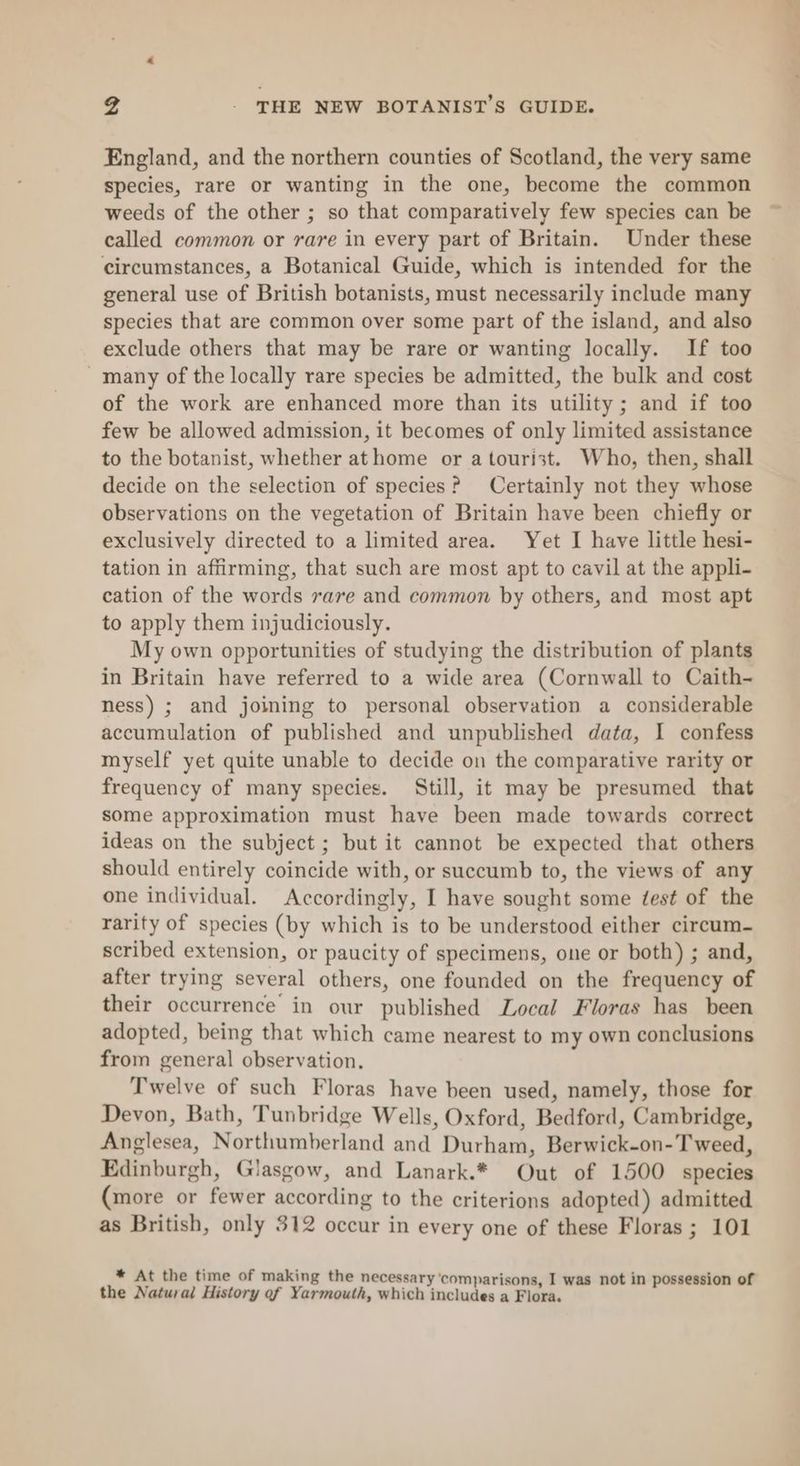 4 THE NEW BOTANIST’S GUIDE. England, and the northern counties of Scotland, the very same species, rare or wanting in the one, become the common weeds of the other ; so that comparatively few species can be called common or rare in every part of Britain. Under these circumstances, a Botanical Guide, which is intended for the general use of British botanists, must necessarily include many species that are common over some part of the island, and also exclude others that may be rare or wanting locally. If too _many of the locally rare species be admitted, the bulk and cost of the work are enhanced more than its utility; and if too few be allowed admission, it becomes of only limited assistance to the botanist, whether athome or a tourist. Who, then, shall decide on the selection of species? Certainly not they whose observations on the vegetation of Britain have been chiefly or exclusively directed to a limited area. Yet I have little hesi- tation in affirming, that such are most apt to cavil at the appli- cation of the words rare and common by others, and most apt to apply them injudiciously. My own opportunities of studying the distribution of plants in Britain have referred to a wide area (Cornwall to Caith- ness) ; and joining to personal observation a considerable accumulation of published and unpublished data, I confess myself yet quite unable to decide on the comparative rarity or frequency of many species. Still, it may be presumed that some approximation must have been made towards correct ideas on the subject ; but it cannot be expected that others should entirely coincide with, or succumb to, the views of any one individual. Accordingly, I have sought some ¢est of the rarity of species (by which is to be understood either circum- scribed extension, or paucity of specimens, one or both) ; and, after trying several others, one founded on the frequency of their occurrence in our published Local Floras has been adopted, being that which came nearest to my own conclusions from general observation. Twelve of such Floras have been used, namely, those for Devon, Bath, Tunbridge Wells, Oxford, Bedford, Cambridge, Anglesea, Northumberland and Durham, Berwick-on-T weed, Edinburgh, Glasgow, and Lanark.* Out of 1500 species (more or fewer according to the criterions adopted) admitted as British, only 312 occur in every one of these Floras ; 101 * At the time of making the necessary ‘comparisons, I was not in possession of the Natural History of Yarmouth, which includes a Flora.