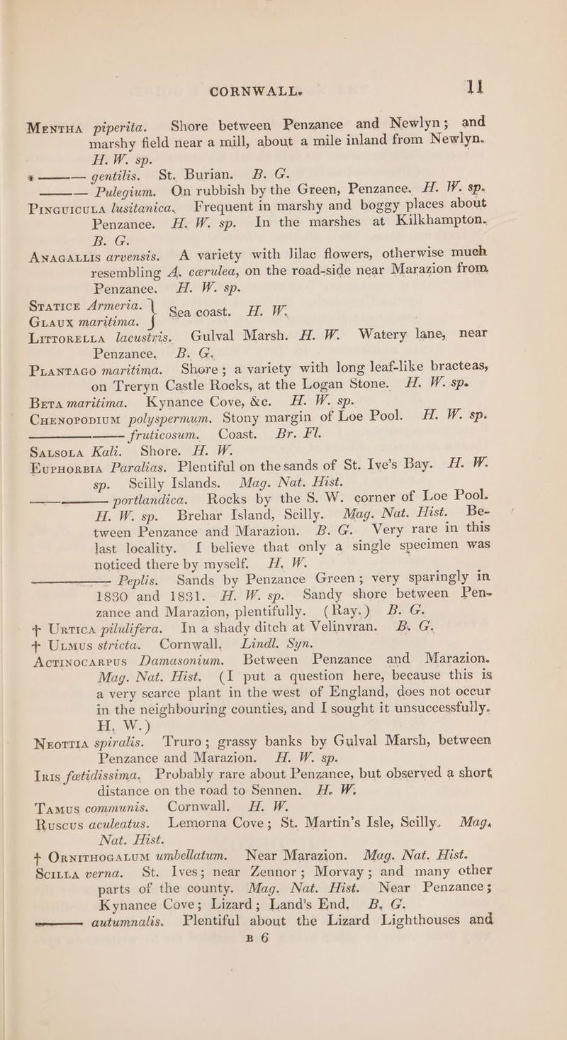 Mentua piperita. Shore between Penzance and Newlyn; and marshy field near a mill, about a mile inland from Newlyn. H.W. sp. . — Pulegium. On rubbish by the Green, Penzance. H. W. sp. Prixauicuta lusitanica, Frequent in marshy and boggy places about Penzance. H. W. sp. In the marshes at Kilkhampton. BG. ANAGALLIS arvensis. A variety with lilac flowers, otherwise much resembling A. cerulea, on the road-side near Marazion from aah ey Sea coast. H. W. LAUX maritima. Lirroretta lacustris. Gulval Marsh. H. W. Watery lane, near Puantaco maritima. Shore; a variety with long leaf-like bracteas, on Treryn Castle Rocks, at the Logan Stone. #. W. spe CuENnovopium polyspermum. Stony margin of Loe Pool. H. W. sp. —__— fruticosum. Coast. Br. Fl. Sausota Kali. Shore. H. W. Evrnorsia Paralias. Plentiful on the sands of St. Ive’s Bay. EW: sp. Scilly Islands. Mag. Nat. Hist. portlandica. Rocks by the S. W. corner of Loe Pool. H. W. sp. Brehar Island, Scilly. Mag. Nat. Hist. Be- tween Penzance and Marazion. B.G. Very rare in this last locality. [ believe that only a single specimen was noticed there by myself. H. W. — Peplis. Sands by Penzance Green; very sparingly in 1830 and 1831. H. W. sp. Sandy shore between Pen- zance and Marazion, plentifully. (Ray.) B. G. + Urtica pilulifera. Ina shady ditch at Velinvran. B. G + Uxmus stricta. Cornwall, Lindl. Syn. Actinocarrus Damasonium. Between Penzance and Marazion. Mag. Nat. Hist, (1 put a question here, because this is a very scarce plant in the west of England, does not occur = be neighbouring counties, and I sought it unsuccessfully. seve.) Neorrra spiralis. Truro; grassy banks by Gulval Marsh, between Penzance and Marazion. H. W. sp. Iris fetidissima, Probably rare about Penzance, but observed a short distance on the road to Sennen. H. W. Tamus communis. Cornwall. HA. W. Ruscus aculeatus. Lemorna Cove; St. Martin’s Isle, Scilly. Mag. Nat. Hist. + OrnitHOGALUM umbellatum. Near Marazion. Mag. Nat. Hist. Scitta verna. St. Ives; near Zennor; Morvay; and many other parts of the county. Mag. Nat. Hist. Near Penzance; Kynance Cove; Lizard; Land’s End. B, G. —— autumnalis. Plentiful about the Lizard Lighthouses and