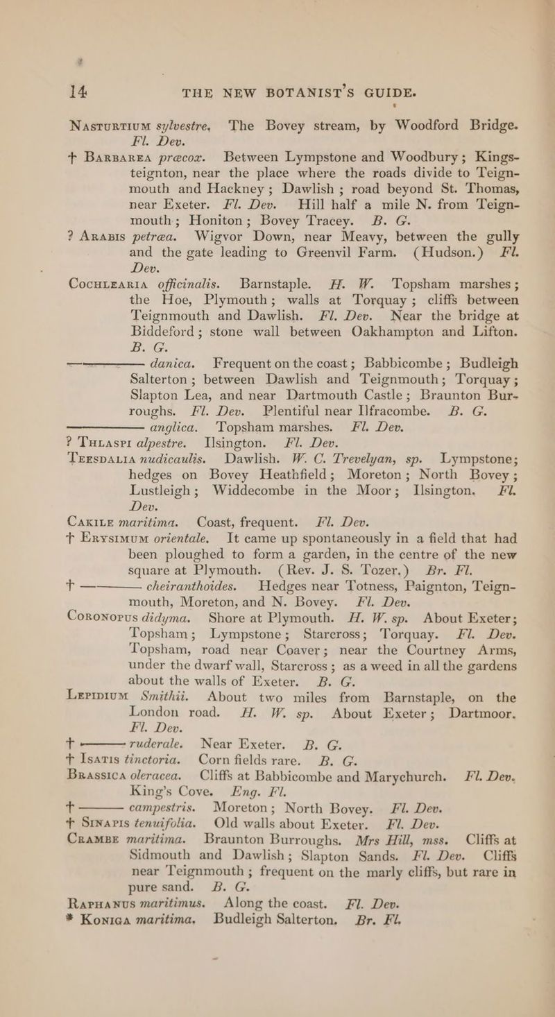 ? 14 THE NEW BOTANISTS GUIDE. Nasturtium sylvestre, The Bovey stream, by Woodford Bridge. Fil. Dev. + Barsarea precor. Between Lympstone and Woodbury; Kings- teignton, near the place where the roads divide to Teign- mouth and Hackney; Dawlish ; road beyond St. Thomas, near Exeter. Fl. Dev. Hill half a mile N. from Teign- mouth; Honiton; Bovey Tracey. B. G. ? Arasis petrea. Wigvor Down, near Meavy, between the gully and the gate leading to Greenvil Farm. (Hudson.) Fl. Dev. CocHLEARIA officinalis. Barnstaple. H. W. Topsham marshes ; the Hoe, Plymouth; walls at Torquay; cliffs between Teignmouth and Dawlish. Fl. Dev. Near the bridge at Biddeford ; stone wall between Oakhampton and Lifton. BOG. —_——- danica. Frequent onthe coast; Babbicombe; Budleigh Salterton ; between Dawlish and Teignmouth; Torquay ; Slapton Lea, and near Dartmouth Castle; Braunton Bur- roughs. Fl. Dev. FPlentiful near Ilfracombe. B. G. —————anglica. ‘Topsham marshes. Fl. Dev. ? Tuvasri alpestre. Ilsington. Fl. Dev. Trrspauia nudicaulis. Dawlish. W. C. Trevelyan, sp. Lympstone; hedges on Bovey Heathfield; Moreton; North Bovey ; Lustleigh ; Widdecombe in the Moor; Llsington. Fi. Dev. CaxiLe maritima. Coast, frequent. Fl. Dev. t Erystmum orientale. It came up spontaneously in a field that had been ploughed to form a garden, in the centre of the new square at Plymouth. (Rev. J. S. Tozer.) Br. Fi. cheiranthoides. Hedges near Totness, Paignton, Teign- mouth, Moreton, and N. Bovey. Fl. Dev. Coronorvs didyma. Shore at Plymouth. H. W.sp. About Exeter; Topsham; Lympstone; Stareross; Torquay. Fl. Dev. Topsham, road near Coaver; near the Courtney Arms, under the dwarf wall, Stareross ; as a weed in all the gardens about the walls of Exeter. B. G. Lerimium Smithii. About two miles from Barnstaple, on the London road. H. W. sp. About Exeter; Dartmoor. Fil. Dev. + ruderale. Near Exeter. 2B. G. + Isaris tinctoria. Corn fields rare. B. G. Brassica oleracea. Cliffs at Babbicombe and Marychurch. Fl. Dev. King’s Cove. Eng. Fi. t campestris. Moreton; North Bovey. Fl. Dev. + Suvaris tenuifolia. Old walls about Exeter. Fi. Dev. CramsBe maritima. Braunton Burroughs. Mrs Hill, mss. Cliffs at Sidmouth and Dawlish; Slapton Sands. Fl. Dev. Cliffs near Teignmouth ; frequent on the marly cliffs, but rare in pure sand. B. G. Raruanus maritimus. Along the coast. Fl. Dev. * Konica maritima. Budleigh Salterton. Br. Fi. ae