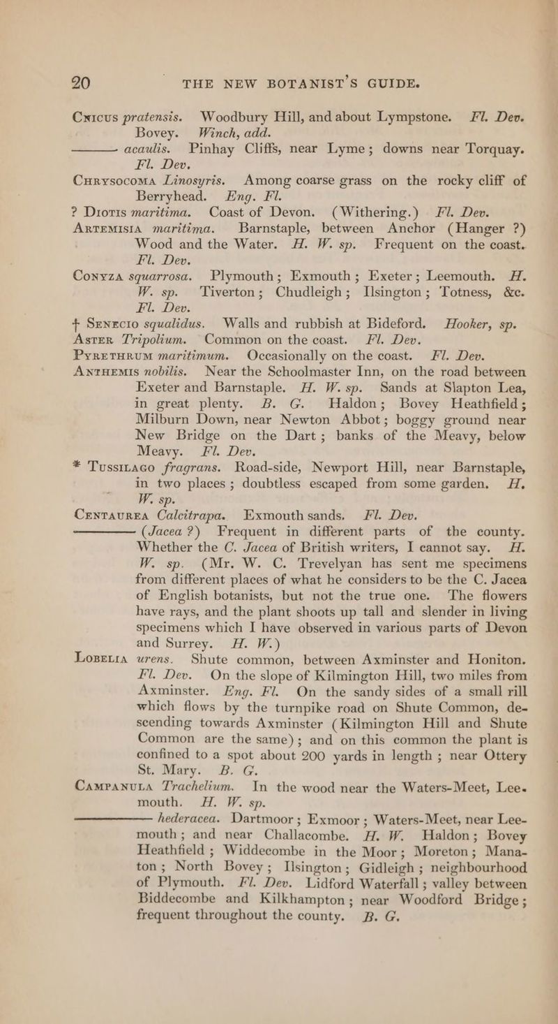 Cuicus pratensis. Woodbury Hill, and about Lympstone. JF7. Dev. Bovey. Winch, add. acaulis. Pinhay Cliffs, near Lyme; downs near Torquay. Fl. Dev. Curysocoma Linosyris. Among coarse grass on the rocky cliff of Berryhead. Eng. Fl. ? Dioris maritima. Coast of Devon. (Withering.) J. Dev. ARTEMISIA maritima. Barnstaple, between Anchor (Hanger ?) Wood and the Water. H. W. sp. Frequent on the coast. Fil. Dev. Conyza squarrosa. Plymouth; Exmouth; Exeter; Leemouth. H. W. sp. ‘Tiverton; Chudleigh; Llsington; Totness, &e. Fl. Dev. + Senecio squalidus. Walls and rubbish at Bideford. Hooker, sp. Aster Tripolium. Common on the coast. Fl. Dev. PyretHRUM maritimum. Occasionally on the coast. Fil. Dev. ANTHEMIs nobilis. Near the Schoolmaster Inn, on the road between Exeter and Barnstaple. H. W. sp. Sands at S\apton Lea, in great plenty. B. G. Haldon; Bovey Heathfield; Milburn Down, near Newton Abbot; boggy ground near New Bridge on the Dart; banks of the Meavy, below Meavy. Fil. Dev. * Tussitaco fragrans. Road-side, Newport Hill, near Barnstaple, in two places ; doubtless escaped from some garden. HA, W. sp. Centaurea Calcitrapa. Exmouthsands. Fl. Dev. (Jacea ?) Frequent in different parts of the county. Whether the C. Jacea of British writers, I cannot say. A. W. sp. (Mr. W. C. Trevelyan has sent me specimens from different places of what he considers to be the C. Jacea of English botanists, but not the true one. The flowers have rays, and the plant shoots up tall and slender in living specimens which I have observed in various parts of Devon and Surrey. H. W.) Logetia urens. Shute common, between Axminster and Honiton. fl. Dev. On the slope of Kilmington Hill, two miles from Axminster. Eng. Fl. On the sandy sides of a small rill which flows by the turnpike road on Shute Common, de- scending towards Axminster (Kilmington Hill and Shute Common are the same); and on this common the plant is confined to a spot about 200 yards in length ; near Ottery St. Mary. 3B. G. Campanuta Trachelium. In the wood near the Waters-Meet, Lee. mouth. H. W. sp. hederacea. Dartmoor ; Exmoor ; Waters-Meet, near Lee- mouth; and near Challacombe. H. W. Haldon; Bovey Heathfield ; Widdecombe in the Moor; Moreton; Mana- ton; North Bovey; Ilsington; Gidleigh ; neighbourhood of Plymouth. Fi. Dev. Lidford Waterfall ; valley between Biddecombe and Kilkhampton; near Woodford Bridge ; frequent throughout the county. 2B. G.