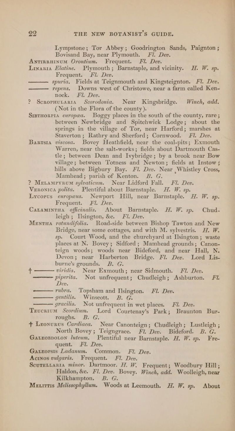 Lympstone; Tor Abbey; Goodrington Sands, Paignton ; Bovisand Bay, near Plymouth. Fl. Dev. ANTIRRHINUM Orontium. Frequent. Fl. Dev. Linanria Elatine. Plymouth; Barnstaple, and vicinity. H. W. sp. Frequent. Fl. Dev. spuria. Fields at Teignmouth and Kingsteignton. Fl. Dev. repens. Downs west of Christowe, near a farm called Ken- nock. Fi. Dev. ? ScropHuraritA Scorodonia. Near Kingsbridge. Winch, add. (Not in the Flora of the county). SrstHorrPia europea. Boggy places in the south of the county, rare ; between Newbridge and Spitchwick Lodge; about the springs in the village of Tor, near Harford; marshes at Staverton ; Rathry and Sherford; Cornwood. Fl. Dev. Bartsia viscosa. Bovey Heathfield, near the coal-pits; Exmouth Warren, near the salt-works; fields about Dartmouth Cas- tle; between Dean and Ivybridge; by a brook near Bow village; between Totness and Newton; fields at Instow ; hills above Bigbury Bay. Fl. Dev. Near ,Whistley Cross, Mamhead; parish of Kenton. 2B. G. ? Merampyroum sylvaticum. Near Lidford Fall. Fl. Dev. Veronica polita. Plentiful about Barnstaple. H. W. sp. Lycorus europeus. Newport Hill, near Barnstaple. H. W. sp. Frequent. Fl. Dev. CaLaMINTHA officinalis. About Barnstaple. H. W. sp. Chud- leigh; Usington, &amp;e. Fl. Dev. Mentua rotundifolia. Road-side between Bishop Tawton and New Bridge, near some cottages, and with M. sylvestris. H. W. sp. Court Wood, and the churchyard at Ilsington; waste places at N. Bovey; Sidford ; Mamhead grounds; Canon- teign woods; woods near Bideford, and near Hall, N. Devon; near Harberton Bridge. Fl. Dev. Lord Lis- burne’s grounds. 2B. G. + —— viridis. Near Exmouth; near Sidmouth. FU. Dev. piperita. Not unfrequent; Chudleigh; Ashburton. FZ Dev. ——— rubra. ‘Topsham and Ilsington. FU. Dev. gentilis. Winscott. B. G. gracilis. Not unfrequent in wet places. Fi. Dev. Teucrium Scordium. Lord Courtenay’s Park; Braunton Bur- roughs. B. G. + Lronurus Cardiaca. Near Canonteign; Chudleigh; Lustleigh ; North Bovey; Teigngrace. Fi. Dev. Bideford. B. G. Gatxrospoton luteum. Plentiful near Barnstaple. H. W. sp. Fre- quent. 7. Dev. Gaxrorsis Ladanum. Common. Fl. Dev. Acinos vulgaris. Frequent. Fl. Dev. ScureLtaria minor. Dartmoor. H. W. Frequent; Woodbury Hill; Haldon, &amp;e. Fl. Dev. Bovey. Winch, add. Woolleigh, near Kilkhampton. B. G. Me irris Melissophyllum. Woods at Leemouth. H. W. sp. About