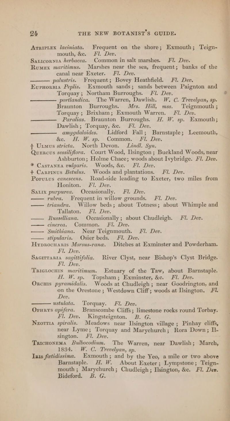 ArrieLex laciniata. Frequent on the shore; Exmouth; Teign- mouth, &amp;e. Fl. Dev. SaticorniA herbacea. Common in salt marshes. Fl. Dev. Rumex maritimus. Marshes near the sea, frequent; banks of the canal near Exeter. Fil. Dev. palustris. Frequent; Bovey Heathfield. Fi. Dev. Evrnorsia Peplis. Exmouth sands; sands between Paignton and Torquay; Northam Burroughs. Fl. Dev. portlandica. The Warren, Dawlish. W. C. Trevelyan, sp. Braunton Burroughs. Mrs. Hill, mss. Teignmouth ; Torquay ; Brixham; Exmouth Warren. JV. Dev. Paralias. Braunton Burroughs. H. W. sp. Exmouth; Dawlish; Torquay, &amp;e. Fl. Dev. amygdaloides. Lidford Fall; Barnstaple; Leemouth, &amp;c. H. W.sp. Common. Fi. Dev. } Uxmus stricta. North Devon. Lindl. Syn. Quercus sessiliflora. Court Wood, Lsington; Buckland Woods, near Ashburton; Holme Chace; woods about Ivybridge. Fil. Dev. * Castanea vulgaris. Woods, &amp;c. Fil. Dev. + Carrinus Betulus. Woods and plantations. Fil. Dev. Porutus canescens. Road-side leading to Exeter, two miles from Honiton. Fl. Dev. Satix purpurea. Occasionally. Fil. Dev. rubra. Frequent in willow grounds. Fl. Dev. —— triandra. Willow beds; about Totness; about Whimple and Tallaton. Fl. Dev. —— Russelliana. Occasionally; about Chudleigh. Fi. Dev. —— cinerea. Common. Fil. Dev. —-~ Smithiana. Near Teignmouth. Fl. Dev. stipularis. Osier beds. Fl. Dev. Hyprocuaris Morsus-rane. Ditches at Exminster and Powderham. Fl. Dev. Sacrrraria sagittifolia. River Clyst, near Bishop’s Clyst Bridge. Fl. Dev. TRIGLOCHIN maritimum. Estuary of the Taw, about Barnstaple. Hl. W. sp. Topsham; Exminster, &amp;c. Fl. Dev. Oxcuis pyramidalis. Woods at Chudleigh ; near Goodrington, and on the Orestone ; Westdown Cliff; woods at Ilsington. Fu. Dev. ustulata. Torquay. Fl. Dev. Orurys apifera. Branscombe Cliffs; limestone rocks round Torbay. Fl. Dev. Kingsteignton. B. G. Neortia spiralis. Meadows near Ilsington village ; Pinhay cliffs, near Lyme; Torquay and Marychureh; Rora Down; Il- sington. Fl. Dev. Tricnonema Bulbocodium. The Warren, near Dawlish; March, 1834. W. C. Trevelyan, sp. Ins fetidissima. Exmouth; and by the Yeo, a mile or two above Barnstaple. H. W. About Exeter ; Lympstone ; Teign- mouth ; Marychurch ; Chudleigh ; Ilsington, &amp;e. Fl. Dev. Bideford. 2B. G. _ fii ea ee