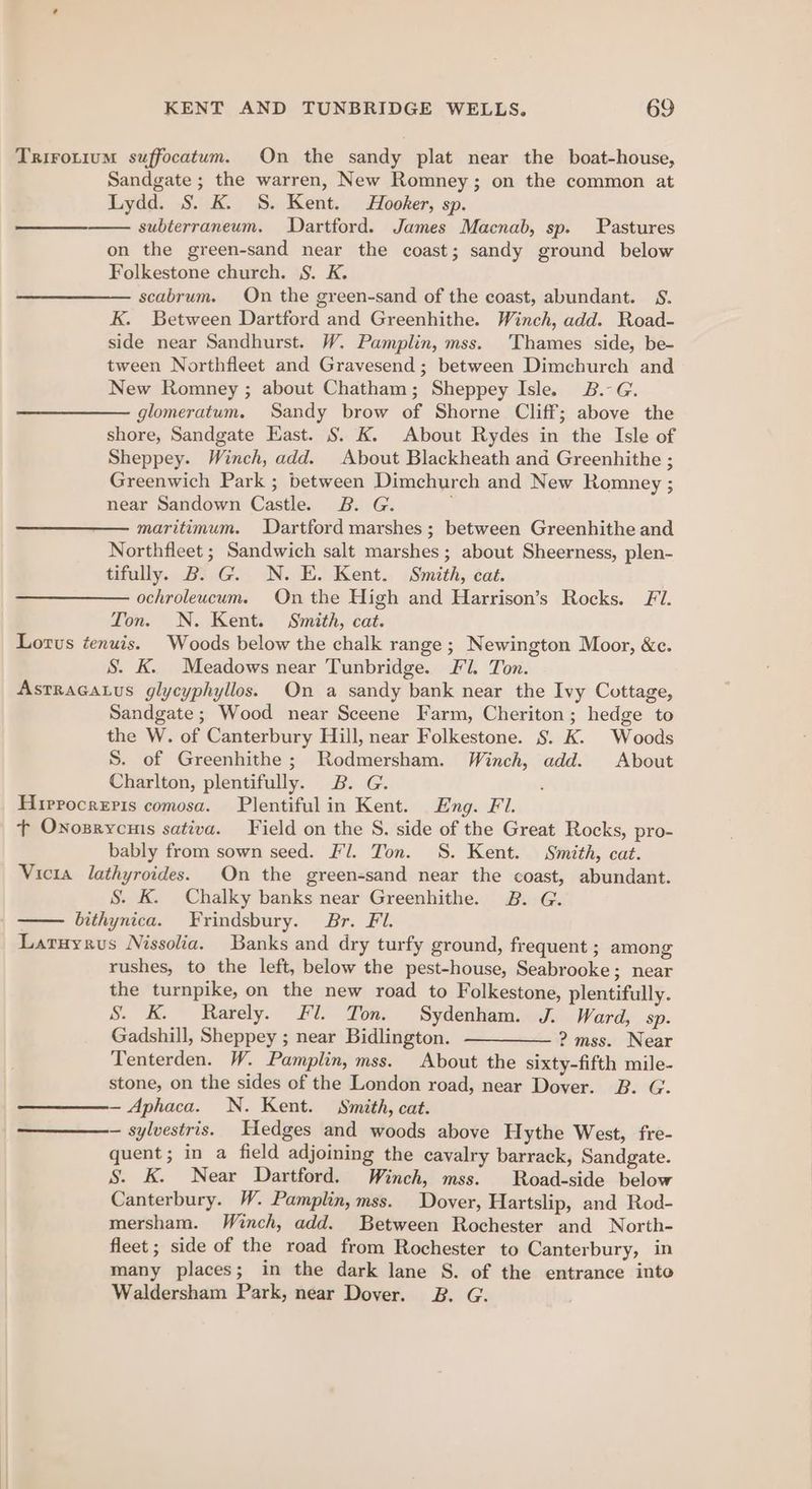 Trirotium suffocatum. On the sandy plat near the boat-house, Sandgate ; the warren, New Romney; on the common at Lydd. S. K. S. Kent. Hooker, sp. subterraneum. Dartford. James Macnab, sp. Pastures on the green-sand near the coast; sandy ground below Folkestone church. S. K. scabrum. On the green-sand of the coast, abundant. S. K. Between Dartford and Greenhithe. Winch, add. Road- side near Sandhurst. W. Pamplin, mss. Thames side, be- tween Northfleet and Gravesend ; between Dimchurch and New Romney ; about Chatham; Sheppey Isle. B.-G. glomeratum. Sandy brow of Shorne Cliff; above the shore, Sandgate East. S. K. About Rydes in the Isle of Sheppey. Winch, add. About Blackheath and Greenhithe ; Greenwich Park ; between Dimchurch and New Romney ; near Sandown Castle. 2B. G. maritimum. Dartford marshes; between Greenhithe and Northfleet ; Sandwich salt marshes; about Sheerness, plen- tifully. B. G. N. E. Kent. Smith, cat. ochroleucum. On the High and Harrison’s Rocks. Fl. Ton. N. Kent. Smith, cat. Lotus tenuis. Woods below the chalk range ; Newington Moor, &amp;c. S. K. Meadows near Tunbridge. Fl. Ton. Astracatus glycyphyllos. On a sandy bank near the Ivy Cottage, Sandgate; Wood near Sceene Farm, Cheriton; hedge to the W. of Canterbury Hill, near Folkestone. §. K. Woods S. of Greenhithe ; Rodmersham. Winch, add. About Charlton, plentifully. 2B. G. ‘ Hirrocreris comosa. Plentifulin Kent. Eng. Fi. tT Onosrycnis sativa. Field on the S. side of the Great Rocks, pro- bably from sown seed. Fl. Ton. S. Kent. Smith, cat. Vicia lathyroides. On the green-sand near the coast, abundant. S. K. Chalky banks near Greenhithe. 2B. G. bithynica. Frindsbury. Br. Fl. Laruyrus Nissolia. Banks and dry turfy ground, frequent ; among rushes, to the left, below the pest-house, Seabrooke; near the turnpike, on the new road to Folkestone, plentifully. S. K. Rarely. Fl. Ton. Sydenham. J. Ward, sp. Gadshill, Sheppey ; near Bidlington. ————— ? mss. Near Tenterden. W. Pamplin, mss. About the sixty-fifth mile- stone, on the sides of the London road, near Dover. B. G. — Aphaca. N. Kent. Smith, cat. — sylvestris. Hedges and woods above Hythe West, fre- quent; in a field adjoining the cavalry barrack, Sandgate. S. K. Near Dartford. Winch, mss. Road-side below Canterbury. W. Pamplin, mss. Dover, Hartslip, and Rod- mersham. Winch, add. Between Rochester and North- fleet ; side of the road from Rochester to Canterbury, in many places; in the dark lane S. of the entrance into Waldersham Park, near Dover. 2B. G.