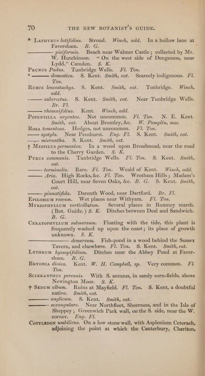 Ags 70 . THE NEW BOTANIST’S GUIDE. * Laruyrvs latifolius. Stroud. Winch, add. Ina hollow lane at Faversham. 2B. G. . pisiformis. Beach near Walmer Castle ; collected by Mr. W. Hutchinson. ‘“ On the west side of Dengeness, near Lydd.” Camden. 8S. K. Prunus Padus. ‘Tunbridge Wells. Fl. Ton. ¥ domestica. §. Kent. Smith, cat. Scarcely indigenous. Fl. _ Ton. Rusus leucostachys. S. Kent. Smith, cat. Tonbridge. Winch, add. - suberectus. §. Kent. Smith, cat. Near Tunbridge Wells. Br. Fil. — rhamnifolius. Kent. Winch, add. Porentitya argentea. Not uncommon. Fl. Ton. N. E. Kent. Smith, cat. About Bromley, &amp;c. W. Pamplin, mss. Rosa tomentosa. Hedges, not uncommon. Fl. Ton. systyla. Near Penshurst. Eng. Fl. 8S. Kent. Smith, cat. — micrantha. S. Kent. Smith, cat. ¢ Mespritus germanica. In a wood upon Broadmead, near the road to the Cherry Garden. 8S. K. Pyrus communis. Tunbridge Wells. Fl. Ton. S. Kent. Smith, cat. —torminalis. Rare. Fl. Ton. Weald of Kent. Winch, add. Aria. High Rocks, &amp;e. Fl. Ton. Wrotham Hills; Madam’s Court Hill, near Seven Oaks, &amp;c. B. G. S. Kent. Smith, cat. ' — pinnatifida. Darenth Wood, near Dartford. Br. Fi. Eritozium roseum. Wet places near Withyam. FJ. Ton. . eo “ rate me Myrioryytium verticillatum. Several places in Romney marsh. (Bot. Guide.) S. K. Ditches between Deal and Sandwich. BOG. CreRATOPHYLLUM submersum. Floating with the tide, this plant is frequently washed up upon the coast; its place of growth unknown. S. K. — demersum. Fish-pond in a wood behind the Sussex Tavern, and elsewhere. Fl. Ton. 3S. Kent. Smith, cat. Lyrurum hyssopifolium. Ditches near the Abbey Pond at Fayer- sham. 2B. G. Bryonia dioica. Kent. W. H. Campbell, sp. Very common. Fl. Ton. ScLeRaNrHusS perennis. With S. annuus, in sandy corn-fields, above Newington Moor. §. K. + Szpum album. Ruins at Mayfield. Fl. Ton. S. Kent, a doubtful native. Smith, cat. anglicum. S. Kent. Smith, cat. ——— sexangulare. Near Northfleet, Sheerness, and in the Isle of Sheppey ; Greenwich Park wall, on the S. side, near the W. corner. Lng. Fl. Corrixrpon umbilicus. On a low stone wall, with Asplenium Ceterach, adjoining the point at which the Canterbury, Cheriton,