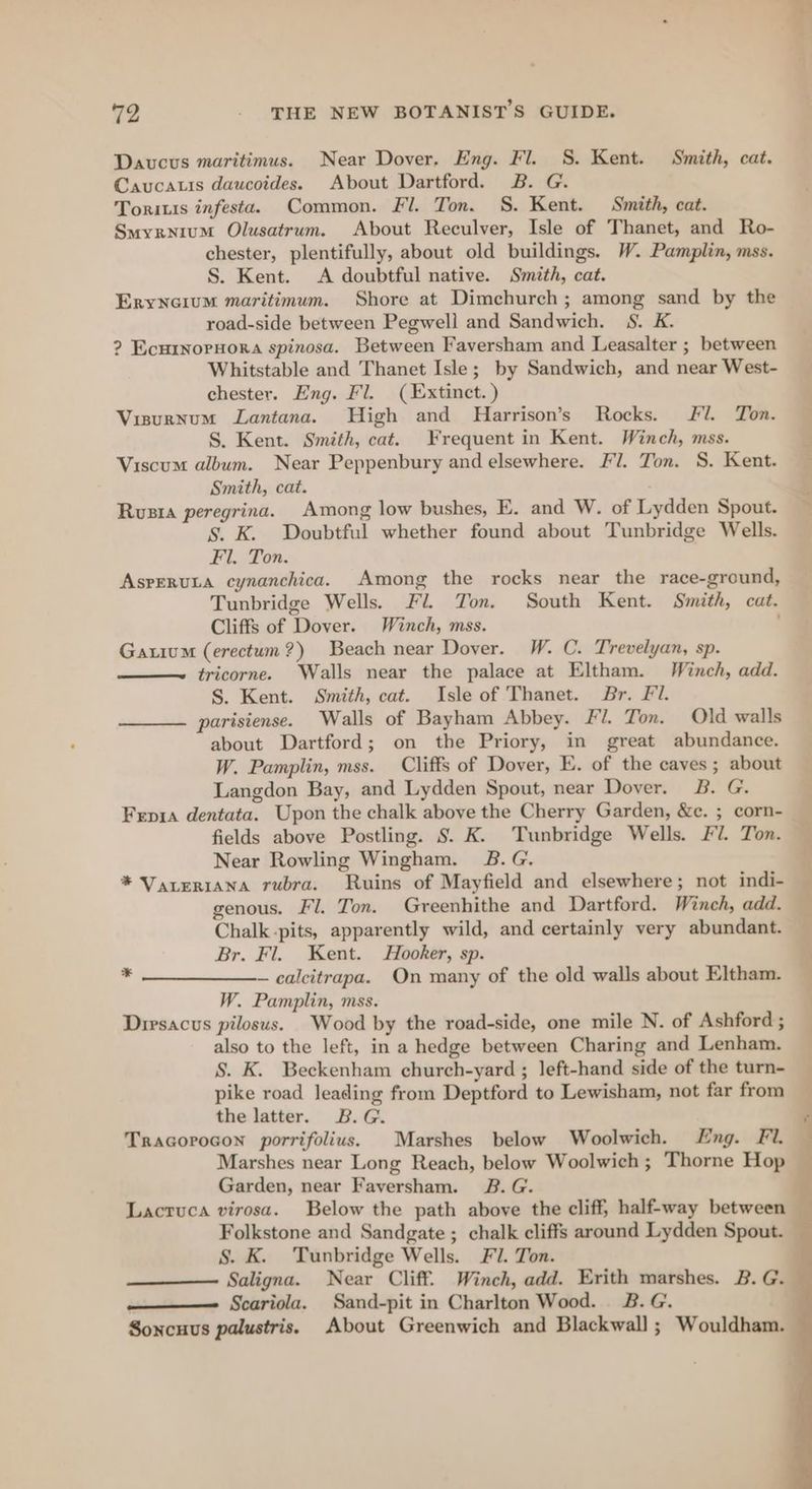 Daucus maritimus. Near Dover. Eng. Fl. 8S. Kent. Smith, cat. Caucatis daucoides. About Dartford. B. G. Toritis infesta. Common. Fl. Ton. S. Kent. Smith, cat. Smyryxium Olusatrum. About Reculver, Isle of Thanet, and Ro- chester, plentifully, about old buildings. W. Pamplin, mss. S. Kent. A doubtful native. Smith, cat. Eryneium maritimum. Shore at Dimchurch; among sand by the road-side between Pegwell and Sandwich. S. K. ? Ecurnornora spinosa. Between Faversham and Leasalter ; between Whitstable and Thanet Isle; by Sandwich, and near West- chester. Eng. Fl. ( Extinct.) Visurnum Lantana. High and Harrison’s Rocks. Fl. Ton. S. Kent. Smith, cat. Frequent in Kent. Winch, mss. Viscum album. Near Peppenbury and elsewhere. Fl. Ton. S. Kent. Smith, cat. Rusia peregrina. Among low bushes, E. and W. of Lydden Spout. S. K. Doubtful whether found about Tunbridge Wells. Fl. Ton. AspeRuLa cynanchica. Among the rocks near the race-ground, Tunbridge Wells. Fl. Ton. South Kent. Smith, cat. Cliffs of Dover. Winch, mss. : Gatium (erectum?) Beach near Dover. W. C. Trevelyan, sp. tricorne. Walls near the palace at Eltham. Winch, add. S. Kent. Smith, cat. Isle of Thanet. Br. Fi. parisiense. Walls of Bayham Abbey. Fl. Ton. Old walls about Dartford; on the Priory, in great abundance. W. Pamplin, mss. Cliffs of Dover, E. of the caves; about Langdon Bay, and Lydden Spout, near Dover. B. G. Fepia dentata. Upon the chalk above the Cherry Garden, &amp;c. ; corn- fields above Postling. S. K. Tunbridge Wells. Fl. Ton. Near Rowling Wingham. 2B. G. * Vareriana rubra. Ruins of Mayfield and elsewhere; not indi- genous. Fl. Ton. Greenhithe and Dartford. Winch, add. Chalk -pits, apparently wild, and certainly very abundant. Br. Fl. Kent. Hooker, sp. —calcitrapa. On many of the old walls about Eltham. W. Pamplin, mss. | Dirsacus pilosus. Wood by the road-side, one mile N. of Ashford ; also to the left, in a hedge between Charing and Lenham. — §. K. Beckenham churech-yard ; left-hand side of the turn- pike road leading from Deptford to Lewisham, not far from _ the latter. B.G. ‘ Tracorocon porrifolius. Marshes below Woolwich. Lng. Fi. : Marshes near Long Reach, below Woolwich; Thorne Hop — Garden, near Faversham. 8B. G. Lacruca virosa. Below the path above the cliff, half-way between Folkstone and Sandgate ; chalk cliffs around Lydden Spout. S. K. Tunbridge Wells. Fi. Ton. Saligna. Near Cliff. Winch, add. Erith marshes. B. G. ———-_ Scariola. Sand-pit in Charlton Wood. 2B. G. Soncuus palustris. About Greenwich and Blackwall ; Wouldham. *