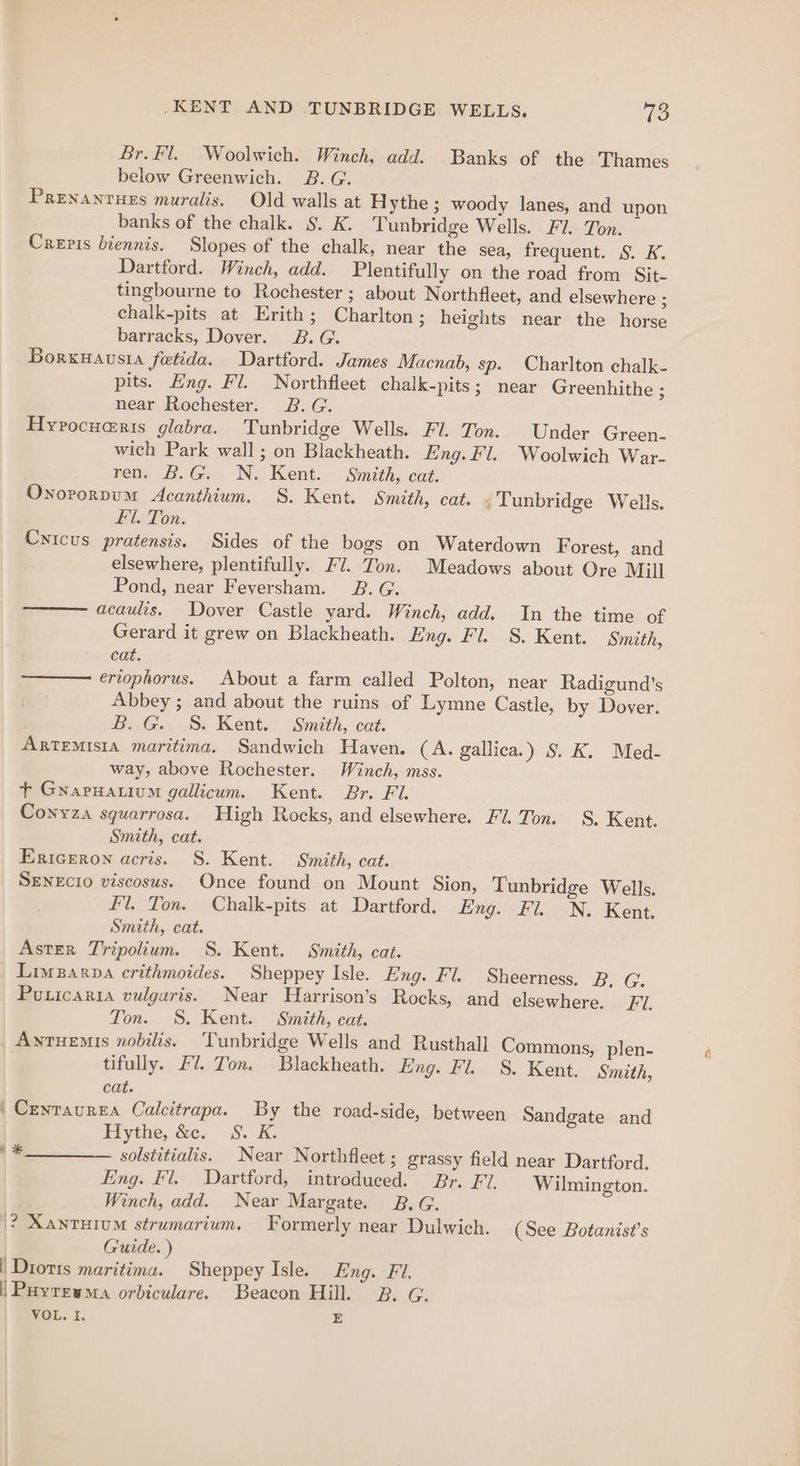 Br. Fl. Woolwich. Winch, add. Banks of the Thames below Greenwich. B.G. Prenanrurs muralis. Old walls at Hythe ; woody lanes, and upon banks of the chalk. §. K. Tunbridge Wells. Fl. Ton. Crepis biennis. Slopes of the chalk, near the sea, frequent. §. K. Dartford. Winch, add. Plentifully on the road from Sit- tingbourne to Rochester ; about Northfleet, and elsewhere ; chalk-pits at Erith; Charlton; heights near the horse barracks, Dover. 2B. G. Borxuausia fetida. Dartford. James Macnab, sp. Charlton chalk. pits. Eng. Fl. Northfleet chalk-pits; near Greenhithe ; near Rochester. B.G. Hyrocuaris glabra. Tunbridge Wells. Fl. Ton. Under Green. wich Park wall ; on Blackheath. Eng. Fl. Woolwich War- ren. B.G. N. Kent. Smith, cat. Onororpum Acanthium. S. Kent. Smith, cat. . Tunbridge Wells. £1. Ton. Cricus pratensis. Sides of the bogs on Waterdown Forest, and elsewhere, plentifully. Fl. Ton. Meadows about Ore Mill Pond, near Feversham. 2. G. acaulis. Dover Castle yard. Winch, add. In the time of Gerard it grew on Blackheath. Eng. Fl. S. Kent. Smith, cat. ertophorus. About a farm called Polton, near Radigund’s Abbey ; and about the ruins of Lymne Castle, by Dover. B. G. 8S. Kent. Smith, cat. ARTEMISIA maritima. Sandwich Haven. (A. gallica.) §. K. Med- way, above Rochester. Winch, mss. + Gwapuatium gallicum. Kent. Br. Fl. Conyza squarrosa. High Rocks, and elsewhere. Fl. Ton. S. Kent. Smith, cat. Ericeron acris. S. Kent. Smith, cat. SENEcIO viscosus. Once found on Mount Sion, Tunbridge Wells. Fl. Ton. Chalk-pits at Dartford. Eng. Fl. N. Kent. Smith, cat. Aster Tripolium. S. Kent. Smith, cat. Limzarpa crithmoides. Sheppey Isle. Eng. Fl. Sheerness. ‘Be Ge Puricaria vulgaris. Near Harrison’s Rocks, and elsewhere. 7. Ton. S. Kent. Smith, cat. Antuemis nobilis. Tunbridge Wells and Rusthall Commons, plen- tifully. Fl. Ton. Blackheath. Eng. Fl. 8S. Kent. Smith, cat. | Centaurea Calcitrapa. By the road-side, between Sandgate and Hythe, &amp;e. S. K. ' *________. solstitialis. Near Northfleet ; grassy field near Dartford. Eng. Fl. Dartford, introduced. Br. FZ. Wilmington. Winch, add. Near Margate. B.G. |}? Xantuium strumarium. Formerly near Dulwich. (See Botanist’s Guide. ) | Diot1s maritima. Sheppey Isle. Eng. Fi. | Payrewma orbiculare. Beacon Hill. 2B. G. VOL. I. E