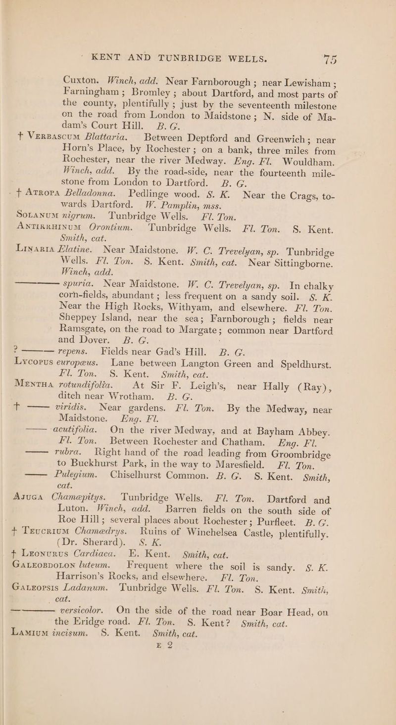 Cuxton. Winch, add. Near Farnborough ; near Lewisham ; Farningham ; Bromley ; about Dartford, and most parts of the county, plentifully ; just by the seventeenth milestone on the road from London to Maidstone; N. side of Ma- dam’s Court Hill. B.G. + Versascum Blattaria. Between Deptford and Greenwich; near Horn’s Place, by Rochester ; on a bank, three miles from Rochester, near the river Medway. Eng. Fl. Wouldham. Winch, add. By the road-side, near the fourteenth mile- stone from London to Dartford. B. G. - ¢ Atrora Belladonna. Pedlinge wood. §. K. Near the Crags, to- wards Dartford. W. Pamplin, mss. Soranum nigrum. Tunbridge Wells. Fi. Ton. ANTIRRHINUM Orontium. Tunbridge Wells. Fl. Ton. S. Kent. Smith, cat. Lryarta Elatine. Near Maidstone. W. C. Trevelyan, sp. Tunbridge Wells. Fl. Ton. S. Kent. Smith, cat. Near Sittingborne. Winch, ada. spuria. Near Maidstone. W. C. Trevelyan, sp. In chalky corn-fields, abundant ; less frequent on a sandy soil. §. K. Near the High Rocks, Withyam, and elsewhere. Fl. Ton. Sheppey Island, near the sea; Farnborough ; fields near Ramsgate, on the road to Margate; common near Dartford and Dover. B. G. > — repens. Fields near Gad’s Hill. 2B. G. Lycorus ewropeus. Lane between Langton Green and Speldhurst. Fl. Ton. S. Kent. Smith, cat. Menta rotundifolia. At Sir F. Leigh’s, near Hally (Ray), ditch near Wrotham. B. G. viridis. Near gardens. Fl. Ton. By the Medway, near Maidstone. Eng. Fl. —— ‘acutifoha. On the river Medway, and at Bayham Abbey. fl. Ton. Between Rochester and Chatham. Eng. Fi. —— rubra. Right hand of the road leading from Groombridge to Buckhurst Park, in the way to Maresfield. FJ. Ton. —— Pulegium. Chiselhurst Common. B. G. 8. Kent. Smith, cat. Asuca Chamepitys. Tunbridge Wells. Fl. Ton. Dartford and Luton. Winch, add. Barren fields on the south side of Roe Hill; several places about Rochester; Purfleet. B. G. + Tevcrium Chamedrys. Ruins of Winchelsea Castle, plentifully. (Dr. Sherard). 8. K. + Lzonurus Cardiaca. E. Kent. Smith, cat. GaLxrospoLon luteum. Frequent where the soil is sandy. S. K. Harrison’s Rocks, and elsewhere. Fl. Ton. Gatroprsis Ladanum. Tunbridge Wells. Fi. Ton. S. Kent. Smith, cat. versicolor. On the side of the road near Boar Head, on the Eridge road. Fl. Ton. §. Kent? Smith, cat. Lamivum incisum. S. Kent. Smith, cat. E 2 eee a —