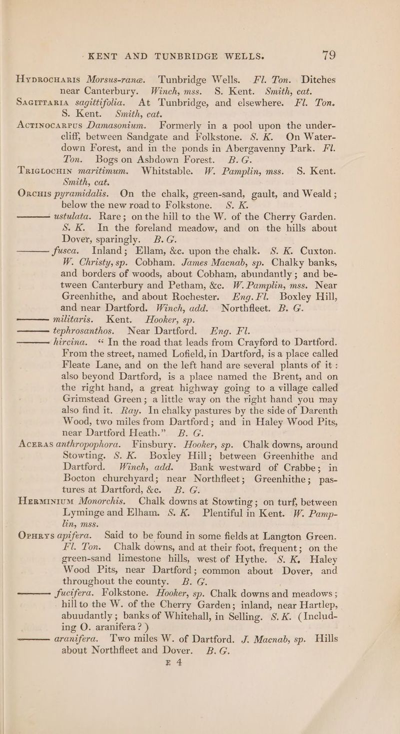 Hyprocuaris Morsus-rane. Tunbridge Wells. Fl. Ton. Ditches near Canterbury. Winch, mss. S. Kent. Smith, cat. SAGITTaRIA sagittifolia. At Tunbridge, and elsewhere. Fl. Ton. S. Kent. Smith, cat. Actinocarrus Damasonium. Formerly in a pool upon the under- cliff, between Sandgate and Folkstone. S. K. On Water- down Forest, and in the ponds in Abergavenny Park. Fi. Ton. Bogs on Ashdown Forest. B.G. TRIGLOCHIN maritimum. Whitstable. W. Pamplin, mss. S. Kent. Smith, cat. Orxcuis pyramidalis. On the chalk, green-sand, gault, and Weald ; below the new road to Folkstone. 8S. K. ustulata. Rare; onthe hill to the W. of the Cherry Garden. S. K. In the foreland meadow, and on the hills about Dover, sparingly. B.G. fusca. Inland; Ellam, &amp;c. upon the chalk. S. K. Cuxton. W. Christy, sp. Cobham. James Macnab, sp. Chalky banks, and borders of woods, about Cobham, abundantly ; and be- tween Canterbury and Petham, &amp;c. W.Pamplin, mss. Near Greenhithe, and about Rochester. Eng. Fl. Boxley Hill, and near Dartford. Winch, add. Northfleet. B. G. militaris. Kent. Hooker, sp. tephrosanthos. Near Dartford. Eng. Fl. hircina. “ In the road that leads from Crayford to Dartford. From the street, named Lofield, in Dartford, is a place called Fleate Lane, and on the left hand are several plants of it : also beyond Dartford, is a place named the Brent, and on the right hand, a great highway going to a village called Grimstead Green; a little way on the right hand you may also find it. Ray. In chalky pastures by the side of Darenth Wood, two miles from Dartford; and in Haley Wood Pits, near Dartford Heath.” B. G. Acrras anthropophora. Finsbury. Hooker, sp. Chalk downs, around Stowting. S. K. Boxley Hill; between Greenhithe and Dartford. Winch, add. Bank westward of Crabbe; in Bocton churchyard; near Northfleet; Greenhithe; pas- tures at Dartford, &amp;c. B. G. Herminium Monorchis. Chalk downs at Stowting; on turf, between Lyminge and Elham. S. K. Plentiful in Kent. W. Pamp- lin, mss. Ornrys apifera. Said to be found in some fields at Langton Green. Fl. Ton. Chalk downs, and at their foot, frequent; on the green-sand limestone hills, west of Hythe. S. K, Haley Wood Pits, near Dartford; common about Dover, and throughout the county. 2B. G. | —— fucifera. Folkstone. Hooker, sp. Chalk downs and meadows ; hillto the W. of the Cherry Garden; inland, near Hartlep, abuudantly ; banks of Whitehall, in Selling. S.K. (Includ- ing O. aranifera? ) — aranifera. Two miles W. of Dartford. J. Macnab, sp. Hills about Northfleet and Dover. B.G. E 4