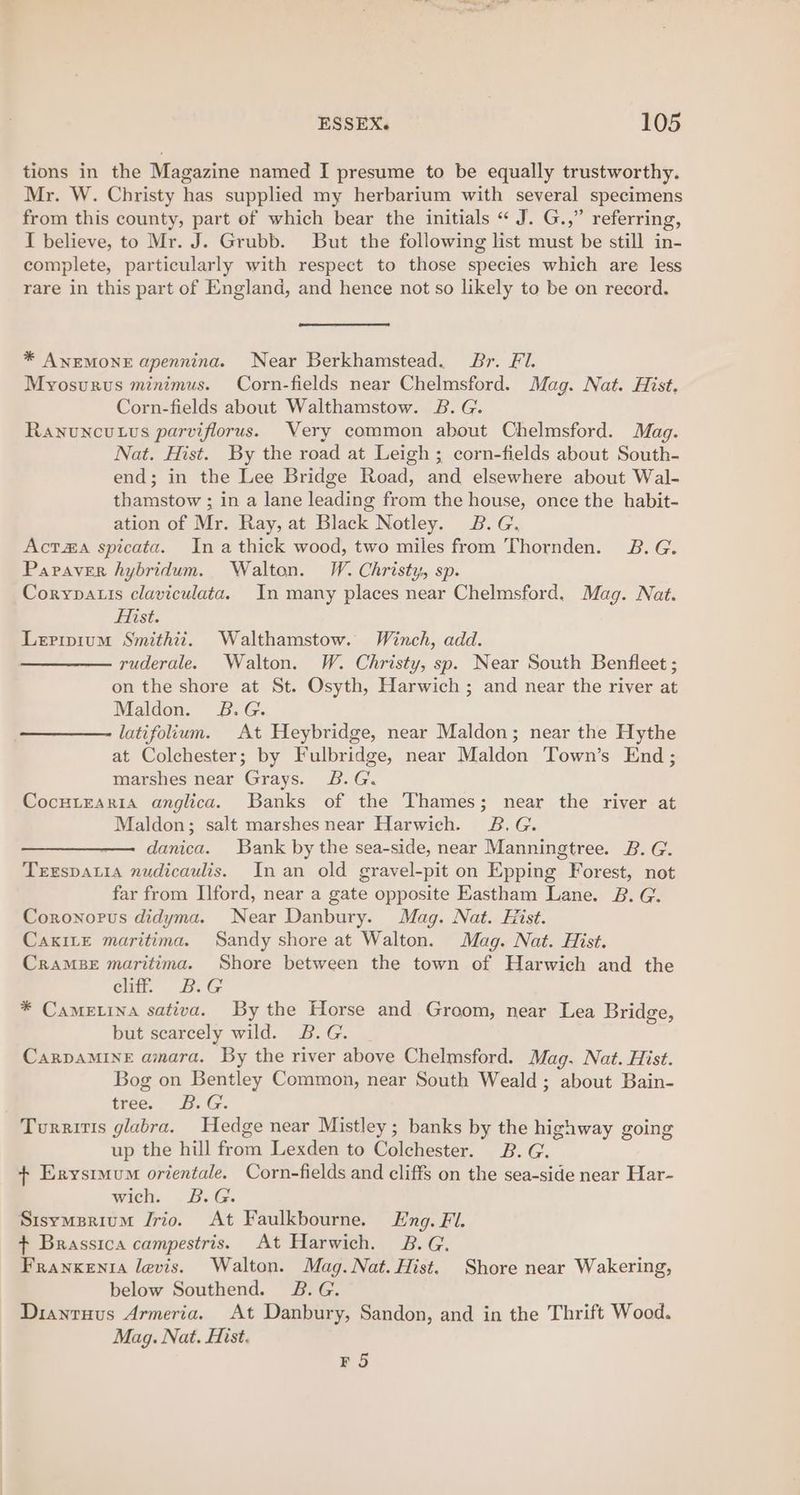 tions in the Magazine named I presume to be equally trustworthy. Mr. W. Christy has supplied my herbarium with several specimens from this county, part ef which bear the initials “ J. G.,” referring, I believe, to Mr. J. Grubb. But the following list must be still in- complete, particularly with respect to those species which are less rare in this part of England, and hence not so likely to be on record. * ANEMONE apennina. Near Berkhamstead. Br. FI. Myosurus minimus. Corn-fields near Chelmsford. Mag. Nat. Hist, Corn-fields about Walthamstow. 2B. G. Ranuncutus parviflorus. Very common about Chelmsford. Mag. Nat. Hist. By the road at Leigh ; corn-fields about South- end; in the Lee Bridge Road, and elsewhere about Wal- thamstow ; in a lane leading from the house, once the habit- ation of Mr. Ray, at Black Notley. B.G. Actaa spicata. Ina thick wood, two miles from Thornden. 2B. G. Papaver hybridum. Walton. VW. Christy, sp. Corypatis claviculata. In many places near Chelmsford. Mag. Nat. Fist. Leripium Smithii. Walthamstow. Winch, add. ruderale. Walton. W. Christy, sp. Near South Benfleet ; on the shore at St. Osyth, Harwich ; and near the river at Maldon. 8B.G. latifolium. At Heybridge, near Maldon; near the Hythe at Colchester; by Fulbridge, near Maldon Town’s End; marshes near Grays. B.G. Cocutraria anglica. Banks of the Thames; near the river at Maldon; salt marshes near Harwich. 3B.G. ——————. danica. Bank by the sea-side, near Manningtree. B. G. Terspatia nudicaulis. In an old gravel-pit on Epping Forest, not far from Ilford, near a gate opposite Eastham Lane. B. G. Coronorus didyma. Near Danbury. Mag. Nat. Hist. CakiLe maritima. Sandy shore at Walton. Mag. Nat. Hist. CramsBe maritima. Shore between the town of Harwich and the cliff. B.G * Came.ina sativa. By the Horse and Groom, near Lea Bridge, but scarcely wild. B.G. CaRrDAMINE amara. By the river above Chelmsford. Mag. Nat. Hist. Bog on Bentley Common, near South Weald; about Bain- tree. B.G. Turritis glabra. Hedge near Mistley; banks by the highway going up the hill from Lexden to Colchester. B. G. + Erysrmum orientale. Corn-fields and cliffs on the sea-side near Har- wich. B.G. Sisymsrium Jrio. At Faulkbourne. Lng. FI. ¢ Brassica campestris. At Harwich. 2B.G. Franxenta levis. Walton. Mag. Nat. Hist. Shore near Wakering, below Southend. B.G. Dianruus Armeria. At Danbury, Sandon, and in the Thrift Wood. Mag. Nat. Hist. FS