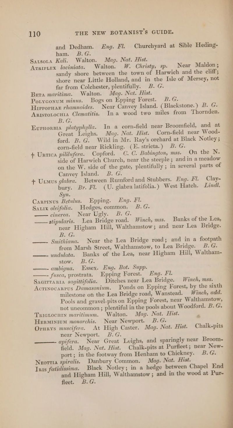 and Dedham. Eng. Fl. Churchyard at Sible Heding- ham. B.G. Satsota Kali. Walton. Mag, Nat. Hist. Acrietex laciniata. Walton. W. Christy, sp. Near Maldon ; sandy shore between the town of Harwich and the cliff; shore near Little Holland, and in the Isle of Mersey, not far from Colchester, plentifully. B. G. Bera maritima. Walton. Mag. Nat. Hist. Potyconum minus. Bogs on Epping Forest. B. G. Hrerornar rhamnoides. Near Canvey Island. (Blackstone.) 2. G. Arisro.ocnia Clematitis. Ina wood two miles from Thornden. B.G. Evrnorsra platyphylla. In a corn-field near Broomfield, and at Great Leighs. Mag. Nat. Hist. Corn-field near Wood- ford. B. G. Wild in Mr. Ray’s orchard at Black Notley ; corn-field near Rickling. (E. stricta.) 3B. G. + Ursica pililufera. Copford. C. C. Babington, mss. On the N. side of Harwich Church, near the steeple; and in a meadow on the W. side of the gate, plentifully ; in several parts of Canvey Island. JB. G. + Uxmus glabra. Between Rumford and Stubbers. Eng. Fl. Clay- bury. Br. Fl. (U. glabra latifolia. ) West Hatch. Lindl, Syn. Carpinus Betulus. Epping. Eng. £7. Saxix oleifolia. Hedges, common. 2B.G. —— cinerea. Near Ugly. B. G. stipularis. Lea Bridge road. Winch, mss. Banks of the Lea, near Higham Hill, Walthamstow; and near Lea Bridge. B. G. ———- Smithiana. Near the Lea Bridge road; and in a footpath from Marsh Street, Walthamstow, to Lea Bridge. B. G. - undulata. Banks of the Lea, near Higham Hill, Waltham- stow. B.G. —-ambigua. Essex. Eng. Bot. Supp. - fusca, prostrata. Epping Forest. Eng. Fi. Sacirrarra sagittifolia. Ditches near Lea Bridge. Winch, mss. Actinocarrus Damasonium. Ponds on Epping Forest, by the sixth milestone on the Lea Bridge road, Wanstead. _ Winch, add. Pools and gravel-pits on Epping Forest, near Walthamstow, not uncommon; plentiful in the pools about Woodford. B. G. TrIGLocuin maritimum. Walton. Mag. Nat. Hist. Herminium monorchis. Near Newport. B.G. Orurys muscifera. At High Caster. Mag. Nat. Hist. Chalk-pits near Newport. 2B. G. apifera. Near Great Leighs, and sparingly near Broom- field. Mag. Nat. Hist. Chalk-pits at Purfleet; near New- port; in the footway from Henham to Chickney. B.G. Neorrra spiralis. Danbury Common. Mag. Nat. Hist. Inis fetidissima. Black Notley; in a hedge between Chapel End and Higham Hill, Walthamstow ; and in the wood at Pur- fleet. B.G. *