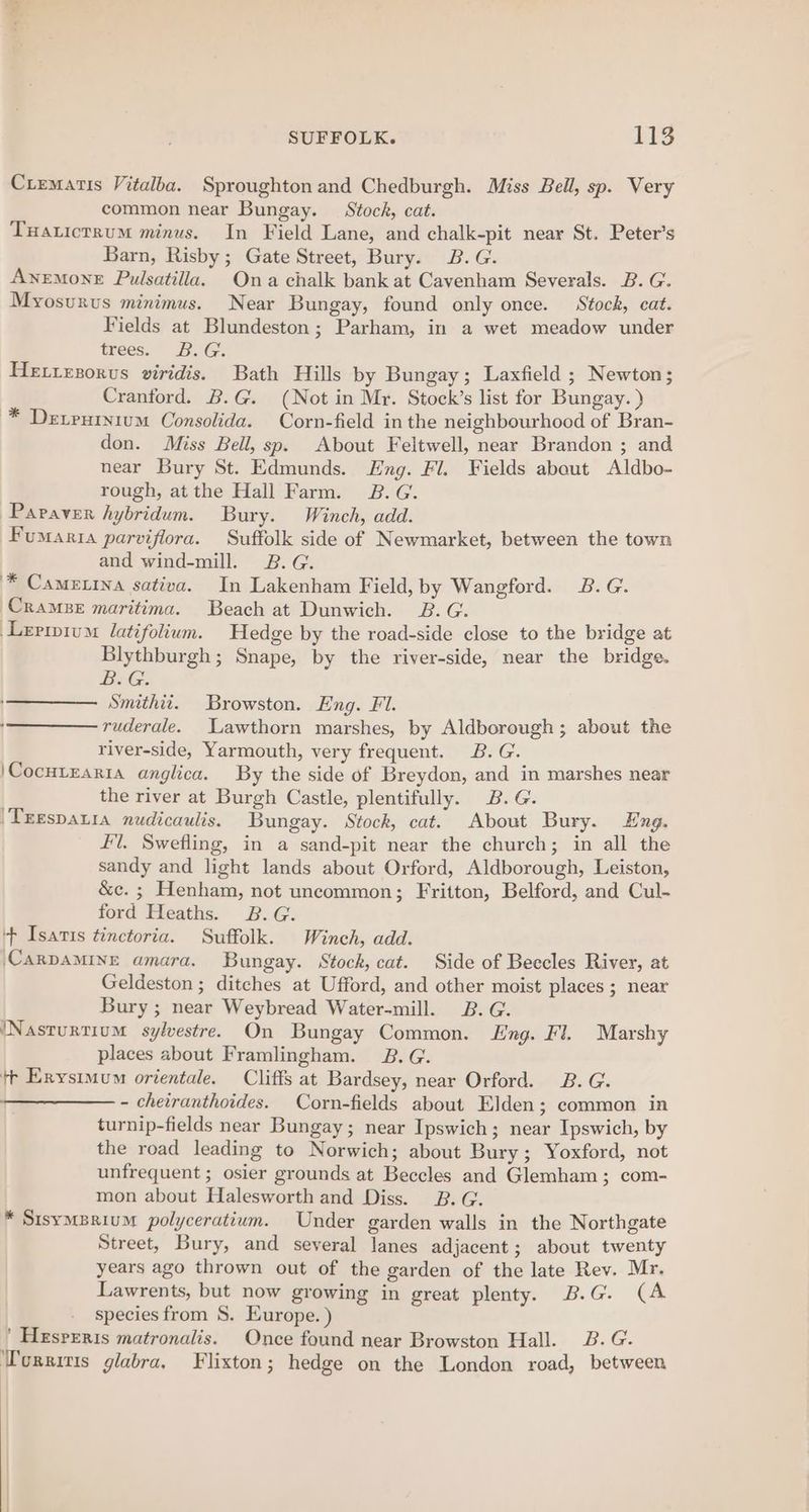 Ciematis Vitalba. Sproughton and Chedburgh. Miss Bell, sp. Very common near Bungay. Stock, cat. Tuatictrum minus. In Field Lane, and chalk-pit near St. Peter’s Barn, Risby; Gate Street, Bury. B.G. Anemone Pulsatilla. Ona chalk bank at Cavenham Severals. B. G. Myosurus minimus. Near Bungay, found only once. Stock, cat. Fields at Blundeston; Parham, in a wet meadow under trees. B.G. HE.teporus viridis. Bath Hills by Bungay; Laxfield ; Newton; Cranford. B.G. (Not in Mr. Stock’s list for Bungay. ) * Detrutnium Consolida. Corn-field in the neighbourhood of Bran- don. Miss Bell, sp. About Feltwell, near Brandon ; and near Bury St. Edmunds. Eng. Fl. Fields about Aldbo- rough, atthe Hall Farm. B.G. Papaver hybridum. Bury. Winch, add. Fumaria parviflora. Suffolk side of Newmarket, between the town and wind-mill. 2.G. '* Cametina sativa. In Lakenham Field, by Wangford. 2B. G. CramBe maritima. Beach at Dunwich. B.G. Leripium latifolium. Hedge by the road-side close to the bridge at Blythburgh ; Snape, by the river-side, near the bridge. BeG: Smithii. Browston. Eng. Fl. ruderale. Lawthorn marshes, by Aldborough; about the river-side, Yarmouth, very frequent. B.G. \Cocutrarra anglica. By the side of Breydon, and in marshes near the river at Burgh Castle, plentifully. 2B. G. 'Trespatia nudicaulis. Bungay. Stock, cat. About Bury. Eng. #l. Swefling, in a sand-pit near the church; in all the sandy and light lands about Orford, Aldborough, Leiston, &amp;e. ; Henham, not uncommon; Fritton, Belford, and Cul- ford Heaths. 2B.G. ‘+ Isatis tinctoria. Suffolk. Winch, add. (CARDAMINE amara. Bungay. Stock, cat. Side of Beccles River, at Geldeston ; ditches at Ufford, and other moist places ; near Bury ; near Weybread Water-mill. B.G. ‘Nasturtium sylvestre. On Bungay Common. Eng. Fl. Marshy places about Framlingham. B.G. tr Exysimum orientale. Cliffs at Bardsey, near Orford. B. G. ———— - chetranthoides. Corn-fields about Elden; common in turnip-fields near Bungay; near Ipswich; near Ipswich, by the road leading to Norwich; about Bury; Yoxford, not unfrequent ; osier grounds at Beccles and Glemham ; com- mon about Halesworth and Diss. B.G. * SisymBrium polyceratium. Under garden walls in the Northgate Street, Bury, and several lanes adjacent ; about twenty years ago thrown out of the garden of the late Rev. Mr. Lawrents, but now growing in great plenty. B.G. (A species from S. Europe. ) ’ Hzsreris matronalis. Once found near Browston Hall. 3B. G. ‘Tcrriris glabra, Flixton; hedge on the London road, between