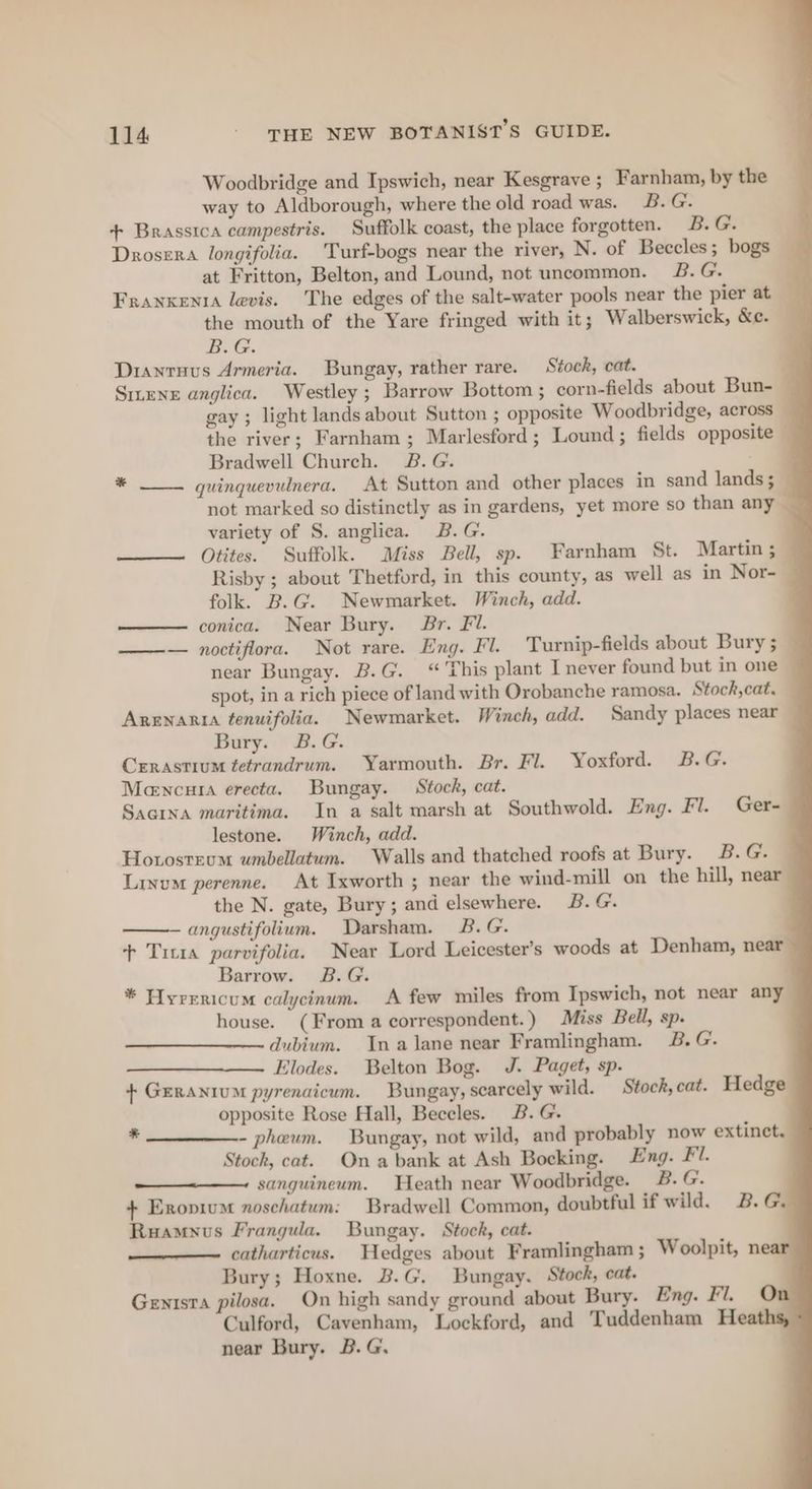 Woodbridge and Ipswich, near Kesgrave ; Farnham, by the way to Aldborough, where the old road was. B.G. + Brassica campestris. Suffolk coast, the place forgotten. B. G. Drosera longifolia. Turf-bogs near the river, N. of Beccles ; bogs at Fritton, Belton, and Lound, not uncommon. 3B. G. Franxent levis. The edges of the salt-water pools near the pier at the mouth of the Yare fringed with it; Walberswick, &amp;e. — BOG. Drianruus Armeria. Bungay, rather rare. Stock, cat. a SiteNE anglica. Westley; Barrow Bottom ; corn-fields about Bun-_ gay ; light lands about Sutton ; opposite Woodbridge, across © the river; Farnham; Marlesford; Lound; fields opposite — Bradwell Church. B.G. * —__ quinquevulnera. At Sutton and other places in sand lands; — not marked so distinctly as in gardens, yet more so than any variety of S. anglica. B.G. ——— Otites. Suffolk. Miss Bell, sp. Farnham St. Martin; Risby ; about Thetford, in this county, as well as in Nor- folk. B.G. Newmarket. Winch, add. — conica. Near Bury. Br. Fi. ——— noctiflora. Not rare. Eng. Fl. Turnip-fields about Bury ; near Bungay. B.G. “ This plant I never found but in one spot, in a rich piece of land with Orobanche ramosa. Stock,cat. Arenarta tenuifolia. Newmarket. Winch, add. Sandy places near Bury. B. G. Crrastium tetrandrum. Yarmouth. Br. Fl. Yoxford. B.G. Mencura erecta. Bungay. Stock, cat. Sacina maritima. In a salt marsh at Southwold. Eng. Fl. Ger- lestone. Winch, add. Hoxosteum umbellatum. Walls and thatched roofs at Bury. B.G. Lixum perenne. At Ixworth ; near the wind-mill on the hill, near the N. gate, Bury; and elsewhere. B. G. angustifolium. Darsham. B.G. . + Tirta parvifolia. Near Lord Leicester’s woods at Denham, near Barrow. B.G. * Hyrrricum calycinum. A few miles from Ipswich, not near any house. (From a correspondent.) Miss Bell, sp. dubium. Ina lane near Framlingham. 2B. G. Elodes. Belton Bog. J. Paget, sp. + Geranium pyrenaicum. Bungay, scarcely wild. Stock, cat. Hedge opposite Rose Hall, Beceles. B.G. - pheum. Bungay, not wild, and probably now extinct. Stock, cat. Ona bank at Ash Bocking. Eng. Fl. sanguineum. Heath near Woodbridge. B. G. + Eropium noschatum: Bradwell Common, doubtful if wild. B.G. Ruamnus Frangula. Bungay. Stock, cat. catharticus. Hedges about Framlingham ; Woolpit, n Bury; Hoxne. B.G. Bungay. Stock, cat. Genisra pilosa. On high sandy ground about Bury. Eng. Fl. On Culford, Cavenham, Lockford, and Tuddenham Hea near Bury. B. G. *