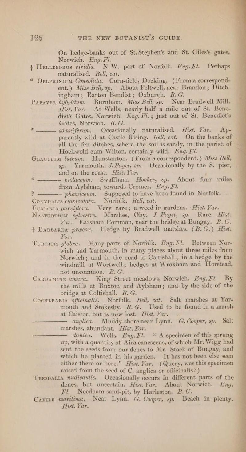 On hedge-banks out of St.Stephen’s and St. Giles’s gates, Norwich. Eng. Fl. + He.izsorus viridis. N.W. part of Norfolk. Eng.Fl. Perhaps naturalised. Bell, cat. * Desrurnium Consolida. Corn-field, Docking. (From a correspond- ent.) Miss Bell, sp. About Feltwell, near Brandon ; Ditch- ingham; Barton Bendist; Oxburgh. B.G. Paraver hybridum. Burnham. Miss Bell, sp. Near Bradwell Mill. Hist. Var. At Wells, nearly half a mile out of St. Bene- dict’s Gates, Norwich. Eng. Fl. ; just out of St. Benedict’s Gates, Norwich. B. G. ; somniferum. Occasionally naturalised. Hist. Yar. Ap- parently wild at Castle Rising. Bell, cat. On the banks of all the fen ditches, where the soil is sandy, in the parish of — Hockwold cum Wilton, certainly wild. Exg. Fl. Gravucium luteum. Hunstanton. (From a correspondent.) Miss Bell, sp. Yarmouth. J. Paget, sp. Occasionally by the S. pier, | and on the coast. Hist. Yar. — violaceum. Swaffham. Hooker, sp. About four miles from Aylsham, towards Cromer. Eng. Fl. ? — pheniceum. Supposed to have been found in Norfolk. Coryvauis claviculata. Norfolk. Bell, cat. Fumania parviflora. Very rare; a weed in gardens. Hist. Yar. Nasturtium sylvestre. Marshes, Oby. J. Paget, sp. Rare. Hist. Yar. Earsham Common, near the bridge at Bungay. B. G. + Barsarea precor. Hedge by Bradwell marshes. (B.G,) Hist. Yar. Turritis glabra. Many parts of Norfolk. Eng.Fl. Between Nor- wich and Yarmouth, in many places about three miles from Norwich; and in the road to Coltishall; in a hedge by the windmill at Wortwell; hedges at Wroxham and Horstead, not uncommon. B.G. Carpamine amara. King Street meadows, Norwich. Eng. Fl. By the mills at Buxton and Aylsham; and by the side of the bridge at Coltishall. B.G. CocH.Earia officinalis. Norfolk. Bell, cat. Salt marshes at Yar-— mouth and Stokesby. B.G. Used to be found in a marsh at Caistor, but is now lost. Hist. Yar. anglica. Muddy shorenear Lynn. G. Cooper, sp. Salt marshes, abundant. Hist. Far. danica. Wells. Eng.Fl. ‘ A specimen of this sprung up, with a quantity of Aira canescens, of which Mr. Wigg had sent the seeds from our denes to Mr. Stock of Bungay, and which he planted in his garden. It has not been else seen either there or here.” Hist. Yar. (Query, was this specimen raised from the seed of C. anglica or officinalis?) TrespaLia nudicaulis. Occasionally occurs in different parts of the denes, but uncertain. Hist. Yar. About Norwich. Eng, Fl. Needham sand-pit, by Harleston. B. G. Caxite maritima, Near Lynn. G. Cooper, sp. Beach in plenty. Hist. Yar. *